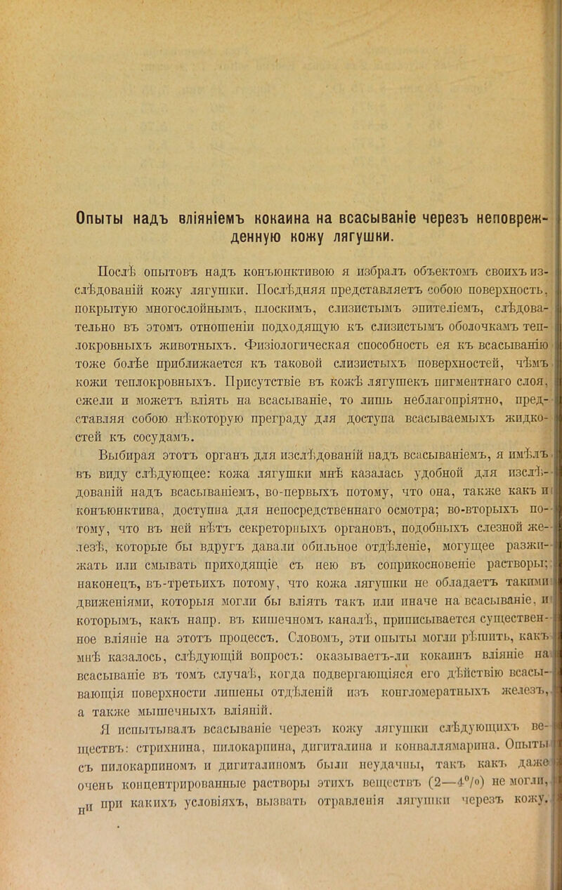 Опыты надъ вліяніемъ кокаина на всасываніе черезъ неповреж- денную кожу лягушки. Послѣ опытовъ надъ конъюнктивою я избралъ объектозіъ своихъ из- слѣдованій кожу лягушки. Послѣдняя представляетъ собою поверхность, покрытую многослойнымъ, плоскимъ, слизистьшъ эпителіемъ, слѣдова- тельно въ этомъ отношеніи подходящую къ слизистымъ оболочкамъ теп- локровныхъ животныхъ. Физіологическая способность ея къ всаеыванію тоже бодѣе приближается къ таковой слизистыхъ поверхностей, чѣмъ кожи теплокровныхъ. Присутствіе въ кожѣ лягушекъ пнгмеитнаго слоя, ежели и можетъ вліять на всасываніе, то лишь неблагопріятно, пред- ставляя собою нѣкоторую преграду для доступа всасываемыхъ жидко- стей къ сосудамъ. Выбирая этотъ органъ для изслѣдованій надъ всасываніемъ, я имѣлъ въ виду слѣдуюш,ее: кожа лягушки мнѣ казалась удобной для пзслѣ- дованій надъ всасываыіемъ, во-первыхъ потому, что она, также какъ и конъюнктива, доступна для неносредственнаго осмотра; во-вторыхъ по- тому, что въ ней нѣтъ секреторпыхъ органовъ, подобиыхъ слезной же- лезѣ, которые бы вдругъ давали обильное отдѣленіе, могущее разжи- жать или смывать приходящіе съ нею въ соприкосновеніе растворы, наконецъ, въ-третьихъ потому, что кожа .іягушки не обладаетъ такпіпі двия^еніями, который могли бы вліять такъ или иначе на всасываніе, и которымъ, какъ напр. въ кишечномъ каналѣ, приписывается существен- ное в.ііяіііе на этотъ процессъ. Словомъ, эти опыты могли рѣшить, как і мііѣ казалось, слѣдующій воиросъ: оказываетъ-ли кокапнъ вліяніе на всасываніе въ томъ случаѣ, когда подвергающіяся его дѣйствію всасы- вающія поверхности лишены от;і,ѣленій изъ коегломератныхъ железъ. а также мышечныхъ вліяпій. Я испытывалъ всасываніе черезъ колсу лягушки слѣдующихъ ве ш,ествъ: стрихнина, пилокаріиша, дигиталпііа и коиваллямарипа. Опыты съ пилокарпииомъ и дигиталиііомъ были неудачны, такъ какъ дажі очень коп центрированные растворы этихъ веи^сствъ (2—^''/о) не могли, и при какихъ условіяхъ, вызвать отравлеиія лягуиіки черезъ кожу.