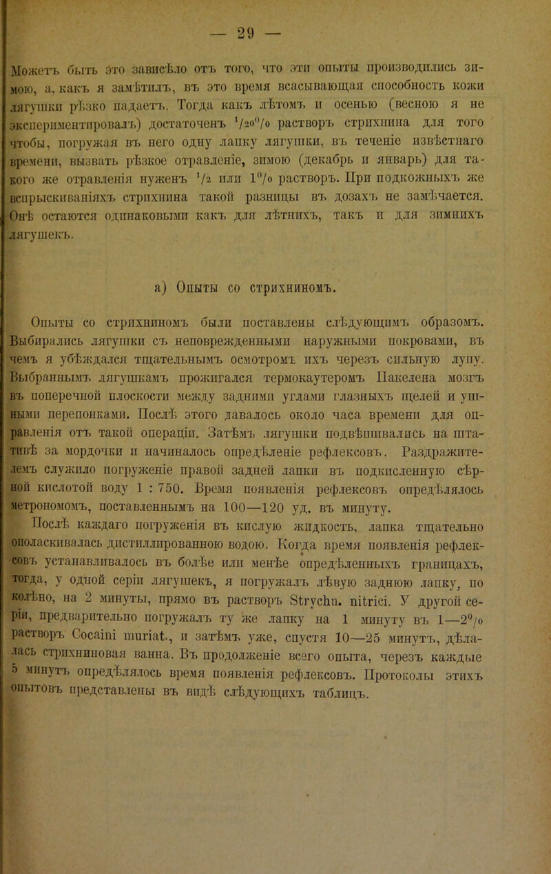 іМожета быть это зависѣло отъ того, что эти опыты производились зи- мою, а, какъ я замѣтилъ, въ это время всасывающая способность коней лягушки рі.лко падаетъ. Тогда какъ лѣтомъ и осенью (весною я не эксиерпментпровал'ь) достаточенъ '/2о'7о растворъ стрихнина для того чтобы, погрул^ая въ него одну лапку лягушки, въ теченіе извѣстпаго времени, вызвать рѣзкое отравленіе, зимою (декабрь и январь) для та- кого же отравленія нуженъ '/2 или 1'Ѵо растворъ. При подколшыхъ лее вспрыскиваніяхъ стрихнина такой разницы въ дозахъ не замѣчается. Онѣ остаются одинаковыми какъ для лѣтнихъ, такъ и для зимнихъ лягушекъ. а) Опыты со стрихниномъ. Опыты со стрихниномъ были поставлены слѣдующимъ образомъ. Выбирались лягушки съ неповрежденными наружными покровами, въ чемъ я убѣждался тш:ательнымъ осмотромъ ихъ черезъ сильную лупу. Выбраниымт, лягушкамъ прожигался термокаутеромъ Пакелена мозгъ въ ноперечнои плоскости между задними углами глазныхъ щелей и уш- ными перепонками. Послѣ этого давалось около часа времени для оп- равленія отъ такой операціи. Затѣмъ лягушки подвѣшпвались на шта- тпвѣ за мордочки и начиналось опредѣленіе рефлексовъ. Раздражите- лемъ служило ногруженіе правой задней ланки въ подкисленную сѣр- ной кислотой воду 1 : 750. Время появленія рефлексовъ опредѣлялось метрономомъ, ноставленнымъ на 100—120 уд. въ минуту. Послѣ каждаго ногруженія въ кислую жидкость, лапка тщательно ополаскивалась дистиллированною водою. Когда время появленія рефлек- совъ устанавливалось въ болѣе или менѣе опредѣленныхъ границахъ, тогда, у одной серіи лягушекъ, я иогружа.тъ лѣвую заднюю лапку, по колѣно, на 2 минуты, прямо въ растворъ 8і;гус1іп. піЬгісі. У другой се- ріи, предварите.іьно погружалъ ту же лапку на 1 минуту въ 1—2''/о растворъ Сосаіпі шигіаі;., и затѣмъ улсе, спустя 10—25 минутъ, дѣла- лась стрпхниновая ванна. Въ продолл;еніе всего опыта, черезъ каждые 5 минутъ опредѣлялось время ноявленія рефлексовъ. Протоколы этихъ опытовъ представлены въ видѣ слѣдуюп;ихъ таблицъ.