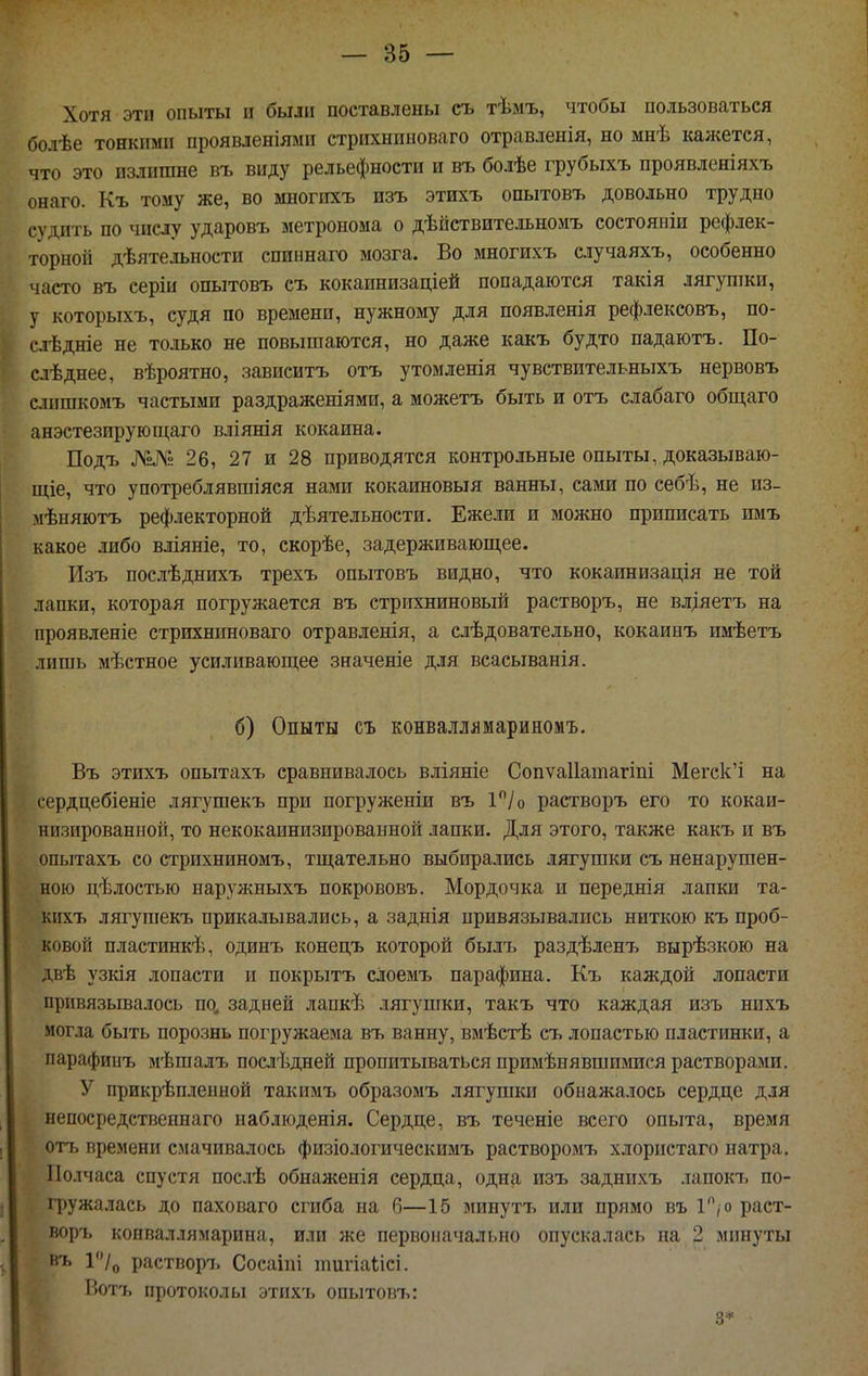Хотя эти опыты п были поставлены съ тѣмъ, чтобы пользоваться болѣе тонкими проявленіями стрихнпыоваго отравленія, но мнѣ кажется, что это излишне въ виду рельефности и въ болѣе грубыхъ проявленіяхъ онаго. Къ тому же, во многпхъ изъ этихъ ооытовъ довольно трудно судить по числу ударовъ метронома о дѣйетвительномъ состояніи рефлек- торной дѣятельности спиннаго мозга. Во многихъ случаяхъ, особенно часто въ серіи опытовъ съ кокаинизаціей попадаются такія лягушки, у которыхъ, судя по времени, нужному для появленія рефлексовъ, по- слѣдніе не только не повышаются, но даже какъ будто падаютъ. По- слѣднее, вѣроятно, зависитъ отъ утомленія чувствительныхъ нервовъ слпшкомъ частыми раздраженіями, а можетъ быть и отъ слабаго общаго анэстезируюш,аго вліянія кокаина. Подъ №№ 26, 27 и 28 приводятся контрольные опыты, доказываю- щіе, что употреблявшіяся нами кокаиновыя ванны, сами по себѣ, не из- мѣняютъ рефлекторной дѣятельности. Ежели и можно приписать имъ какое либо вліяніе, то, скорѣе, задерживающее. Изъ послѣднихъ трехъ опытовъ видно, что кокаинизація не той лапки, которая погружается въ стрихниновый растворъ, не влдяетъ на проявленіе стрихниноваго отравленія, а слѣдовательно, кокаинъ имѣетъ лишь мѣстное усиливающ,ее значеніе для всасыванія. б) Опыты съ конваілямариномъ. Въ этихъ опытахъ сравнивалось вліяніе Сопѵаііашагіпі Мегск'і на сердцебіеніе ляг}'шекъ при погруженіи въ 1/о растворъ его то кокаи- низированпой, то некокаинизированной лапки. Для этого, также какъ и въ опытахъ со стрихниномъ, тщательно выбирались лягушки съ ненарушен- ною цѣлостью наружныхъ покрововъ. Мордочка и переднія лапки та- кихъ лягушекъ прикалывались, а заднія привязывались ниткою къ проб- ковой пластинкѣ, одинъ конецъ которой былъ раздѣленъ вырѣзкою на двѣ узкія лопасти и покрытъ слоемъ парафина. Къ каждой лопасти прпвязьгеалось по, задней лапкѣ лягушки, такъ что каждая изъ нпхъ могла быть порознь погружаема въ ванну, вмѣстѣ съ лопастью пластинки, а парафиыъ мѣпіалъ послѣдней пропитываться примѣнявшиіушся растворами. У прикрѣплепной такимъ образомъ лягушки обнажалось сердце для непосредственнаго наблюденія. Сердце, въ теченіе всего опыта, время отъ времени смачивалось физіологическимъ растворомъ хлористаго натра. Полчаса спустя послѣ обнаженія сердца, одна изъ заднпхъ лаиокіі по- гружалась до паховаго сгиба на б—15 минутъ или прямо въ 1, о раст- воръ конваллямарина, или же первоначально опускалась на 2 минуты въ растворъ Сосаіпі іішгіаіісі. Вотъ протоколы этихъ опытовъ: 3*