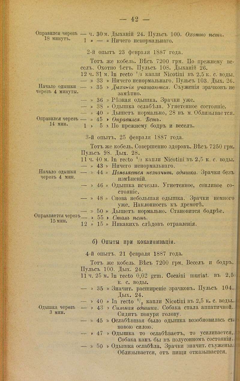 Оправился чѳрезъ _ ч. 30м. Дыханій 24. Пульсъ 100. Охотно ѣстъ. 18 мннутъ. I ^ — „ Ничего иенормальнаго. 2- й опытъ 23 февраля 1887 года. Тотъ же кобель. Вѣсъ 7200 грм. По прежнему пе- селт.. Охотно ѣстъ, Пульсъ 108. Дыханій 26. 12 ч. 81 м. Іп гесіо '/2 капли N100^111 въ 2,5 к. с. воды. — » 33 » Ничего иенормальнаго. Пульсъ 103. Дых. 26. Начало одышки — » 35 » Дыхаѵін учащаются. Съужепія зрачковъ не черезъ 4 минуты. замѣтно. — » 36 » Рѣзкая одышка. Зрачки уже. — » 38 » Одышка ослабѣла. Угнетенное состояніе. — » 40 » Дышетъ нормально, 28 въ м. Облизывается. Оправился черезъ— » 45 > Оправился. Ѣстъ. 14 мин. ^ 5 >. По прелшему бодръ и веселъ. 3- й опытъ. 25 февраля 1887 года. Тотъ же кобель. Совершенно здоровъ. Вѣсъ 7250 грм. Пульсъ 98. Дых. 28. 11 ч. 40 м. Іп гесіо кап.іи Шсоііпі въ 2,5 к. с. воды. — >/ 43 » Ничего иенормальнаго. Начало одышки — » 44 » Появляется незначит, одыгака. Зрачки безъ черезъ 4 мин. измѣненій. — » 46 » Одышка исчезла. Угнетенное, сонливое со- стоите. — » 48 » Снова небольшая одышка. Зрачки немного уже. Наклонность къ дремотѣ. — » 50 » Дышетъ нормально. Становится бодрѣе. Оправляетсячерезъ_ , 55 , ^^^^^^ ^^^,,^ 12 » 15 » Никакихъ слѣдовъ отрав.ііенія. б) Опыты при кокаиаизаціи. 4-й опытъ. 21 февраля 1887 года. Тотъ же кобель. Вѣсъ 7200 грм. Веселъ и бодръ. Пульсъ 100. Дых. 24. 11ч. 25 м. Іи гесіо 0,02 §гт. Сосаіпі пшгіаі въ 2,5 к. с. воды. — » 35 » Значит, расширеніе зрачковъ. Пульсъ 104. Дых. 24. -- » 40 » Іп гесіо ^1.2 капли Кісоііиі въ 2,5 к. с. воды. Одышка черезъ — > 43 » Сильная одышка. Собака стала аппатичной. ^ Сидитъ понуря голову. — » 45 » Ослабѣвшая было одышка возобновилась новою силою. — > 47 » Одышка то ослабѣваетъ, то усиливается. Собака какъ бы вт, полусонномъ состояніи. — » 50 » Одыпіка ослабѣла. Зрачки значит, съужены^ Облизывается, отъ нищи отказывается.