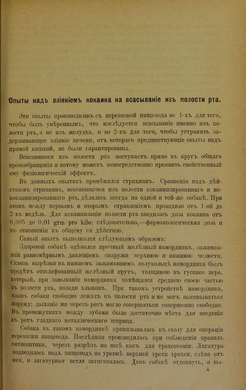 Опыты надъ вліяніемъ кокаина на всасываніе изъ полости рта. Эти опыты производились съ перевязкой пищевода во 1-хъ для того, чтобы быть увѣреннымъ, что изслѣдуется всасываніе именно изъ по- лости рта, а не изъ желудка, и во 2-хъ для того, чтобы устранить за- держивающее вліяніе печени, отъ котораго предшествующіе опыты надъ прямой кишкой, не были гарантированы. Всосавшееся изъ полости рта поступаетъ прямо въ кругъ общаго кровеобращенія и потому можетъ непосредственно проявить свойственный ему физіологическій эффектъ. Въ данныхъ опытахъ применялся стрихнинъ. Сравненія надъ дѣй- ствіемъ стрихнина, всосавшагося изъ полости кокаинизированнаго и не- кокаинизпрованнаго рта, дѣлались всегда на одной и той-же собакѣ. При этомъ между первымъ и вторымъ отравленіемъ проходило отъ 1-ой до 2-хъ недѣль. Для кокаинизаціи полости рта вводилась доза кокаина отъ 0,005 до 0,01 §гт.рго кііо; следовательно,—фармакологическая доза и въ отношеніи къ общему ея дѣйствію. Самьп-і опытъ выполнялся слѣдующпмъ образомъ: Здоровой собакѣ одѣвался прочный желѣзный намордникъ, зажимав- шій равномѣрнымъ давленіемъ снаружи верхнюю и ниншюю челюсти. Сквозь вырѣзки въ нижнемъ за^кимавшемъ полукольдѣ наморднш^а былъ продѣтъ отшлифованный железный прутъ, толщиною въ гусиное перо, который, при замыканіи намордника помѣщался среднею своею частью въ полости рта, позади клыковъ. При такомъ устройствѣ намордника, языкъ собаки свободно лежалъ въ полости рта и не могъ высовываться наружу; дыханіе же черезъ рогъ могло совершаться совершенно свободно. Въ промежуткахъ между зубами было достаточно мѣста для введенія въ ротъ гладкаго металлическаго пшрица. Собака въ такомъ намордникѣ привязывалась къ столу для операціи перевязки пищевода. Посіѣдняя производилась при соблюденіп правилъ антисептики, черезъ разрѣзъ на шеѣ какъ для трахеоюміи. Лигатура подводилась подъ шіщеводъ на уровнѣ верхней трети трахеи, слѣва отъ нея, и лигатурная петля затягивалась. Давъ ('обакѣ отдохнуть, я вы- 4
