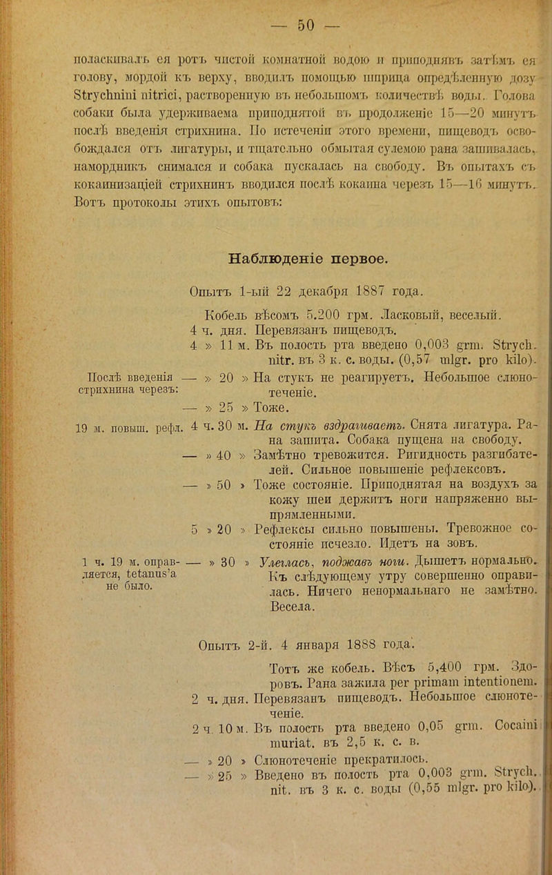 поласішвсалъ ея ротъ чистой комнатной подою и приподнявъ затіімі, ея голову, мордой къ верху, вподилъ помощью шприца определенную дозу ЗігусЬпіій піігісі, растворенную въ небольшомъ количествѣ воды. Голова собаки была удерживаема приподндаоіі іѵі, нродолженіе 15—20 минуп. послѣ введенія стрихнина. Но истеченіи этого времени, пищеводъ осво- бождался отъ лигатуры, и тщательно обмытая су.іемою рана запишалась, намордникъ снимался и собака пускалась на свободу. Въ опытахъ съ кокаинизаціей стрихнинъ вводился послѣ кокаіша черезъ 15—10 минутъ. Вотъ протоколы этихъ опытовъ: Наблюденіе первое. Опытъ 1-ый 22 декабря 1887 года. Кобель вѣсомъ 5.200 грм. Ласковый, веселый. 4 ч. дня. Перевязанъ пищеводъ. 4 » 11м. Въ полость рта введено 0,003 дгга. 8й-усЬ. пііг. въ 3 к. с. воды. (0,57 шідг. рго кііо). Послѣ введенія — » 20 » На стукъ не реагируетъ. Небольшое слюно- стрихнпна черезъ: теченіе. — » 25 » Тоже. 19 м. повыш. рефл. 4 ч. 30 м. Па стукъ вздрагтаетъ. Снята лигатура. Ра- на зашита. Собака пущена на свободу. — » 40 » Замѣтно тревожится. Ригидность разгибате- лей. Сильное повышеніе рефлексовъ. — » 50 » Тоже состояніе. Приподнятая на воздухъ за кожу шеи держитъ ноги напряженно вы- прямленнынш. 5 » 20 » Рефлексы сильно повышены. Тревожное со- стояніе исчезло. Идетъ на зовъ. 1 ч. 19 м, оправ- — » 30 » Улеглась, поджавъ ноги. Дышетъ нормально^ ляетея, кеЬпиз'а ^^^^ слѣдующему утру совершенно оправи- лась. Ничего ненормальнаго не замѣтно. Весела. Опытъ 2-й. 4 января 1888 года'. Тотъ же кобе.іь. Вѣсъ 5,400 грм. Здо- ровъ. Рана залшла рег ргіташ іпіепііопет. 2 ч. дня. Перевязанъ пищеводъ. Небольшое слюноте-- ченіе. 2ч. Юм. Въ полость рта введено 0,05 §гт. Сосаіпіі тигіаі. въ 2,5 к. с. в. — » 20 » Слюнотеченіс прекратилось. — >;25 » Введено въ полость рта 0,003 дгш. 8ігус1і.. піі. въ 3 к. с. воды (0,55 т]}5Г. ргокііо).,