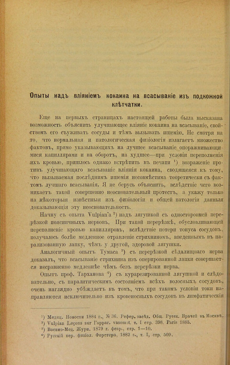 Опыты надъ вліяніемъ кокаина на всасываніе изъ подкожной клѣтчатни. Еще на первыхъ страницахъ настоящей работы была высказана возможность объяснить улучшающее вліяніе кокаина на всасываніе, свой- ствомъ его съуживать сосуды и тѣмъ вызывать ишемію. Не смотря на .то, что нормальная и патологическая физіологія излагаетъ множество фактовъ, прямо указывающихъ на лучшее всасываніе опоражнивающи- мися капиллярами и на оборотъ, на худшее—при условіи переполненія інхъ кровью, пришлось однако встрѣтить въ печати возраженіе про- тивъ улучшающаго всасываніе вліянія кокаина, сводящейся къ тому, что вызываемая послѣднимъ ишемія несовмѣстыма теоретически съ фак- томъ лучшаго всасыванія. Я не берусь объяснить, вслѣдствіе чего воз- никаетъ такой совершенно неосновательный протестъ, а укажу только на нѣкоторыя извѣстныя изъ физіологіи и общей патологіи данныя доказывающія эту неосновательность. Начну съ опыта Ѵи1ріап'а надъ лягушкой съ односторонней пере- рѣзкой пояснпчныхъ нервовъ. При такой перерѣзкѣ, обусловливающей переполненіе кровью капилляровъ, вслѣдствіе потери тонуса сосудовъ, получалось болѣе медленное отравлеиіе стрихниномъ, введенііымъ въ па- рализованную лапку, чѣмъ у другой, здоровой лягушки. Аналогичный опытъ Тумаса съ перерѣзкой сѣдалищііаго нерва доказалъ, что всасываніе стрихнина изъ оперированной ланки совершает- ся несравненно медленнѣе чѣмъ безъ перерѣзки нерва, Опытъ проф. Тарханова *) съ курарезированной лягушкой и сдѣдо- вательно, съ паралитическимъ состояніемъ всѣхъ волосиыхъ сосудовъ, очень наглядно убѣждаетъ въ томъ, что при такомъ условіп токи на- правляются исключительно изъ кровеносыыхъ сосудовъ въ лпмфатическія 1) Медиц. Новости 1884 г., № 36. Рефер. засѣд. Общ. Русск. Врачей въ Москвѣ, 2) Ѵиіріап Ьедопз виг Гарраг. ѵазотэі;. т. I стр. 398. Рагіз 1885. 3) Воепно-Мед. Журн, 1879 г, фев])., стр. 1—10.
