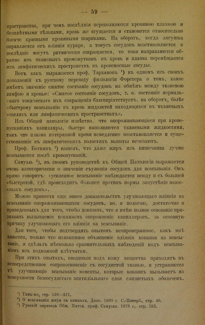 пространства, при чемъ послѣднія переполняются кровяною плазмою и безцвѣтными гЬльцами, кровь же сгущается и становится относительно богаче красными кровяными шариками. На оборотъ, когда лягушка оправляется отъ влянія кураре, а тонусъ сосудовъ возстановляется и пос-тЬдніе могутъ ритмически сокращается, то токи направляются об- ратно изъ тканевыхъ промсліутковъ въ кровь и плазма перемѣиі;ается пзъ лпмфатическихъ пространствъ въ кровеносные сосуды. Вотъ какъ выралсается проф. Тархановъ въ одномъ изъ своихъ дополненііі къ русскому переводу физіологіи Форстера о томъ, какое имѣетъ значеніе сжатое состояніе сосудовъ на обмѣнъ между тканевого лимфою и кровью: «Сжатое состояніе сосудовъ, т. е. состояніе нормаль- «наго тоническаго ихъ сокращенія благопріятствуетъ, на оборотъ, болѣе «быстрому всасыванію въ кровь жидкостей находящихся въ тканевыхъ ■«п;еляхъ или лпмфатическихъ пространствахъ». Изъ Общей патологіи извѣстно, что опорожнивающіеся при крове- пусканіяхъ капилляры, быстро наполняются тканевыми жидкостями, такъ что плазма потерянной крови немедленно возстановляется и суще- ствовавшіе въ лпмфатическихъ иолостяхъ выпоты исчезаютъ. Проф. Боткинъ нашелъ, что даже жиръ изъ кишечника лучше всасывается иослѣ кровоиусканій. Самуэль ^), въ своемъ руководствѣ къ Общей Патологіи выражается очень категорически о значеніи съуженія сосудовъ для всасыванія. Онъ прямо говоритъ: «усиленное всасываніе наблюдается всюду и съ большей «быстротой, гдѣ происходитъ большее иротивъ нормы запустѣніе волос- • иныхъ сосудовъ». Можно привести еще много доказательствъ улучшающаго вліянія на всасывапіе опоражнивающихся сосудовъ, но, я ио-тагаю, достаточно и приведеппыхъ для того, чтобы доказать, что я имѣю полное основаніе при- знавать вызываемое кокаиномъ опорожненіе капилляровъ, за основную причину улучшающаго его вліянія на всасываніе. Для того, чтобы подтвердить опытомъ неопровержимое, какъ мнѣ кажется, только что изложенное объясненіе вліяиія кокаина на всасы- ваніе, я сдѣлалъ несколько сравнительыыхъ наблюденій надъ всасыва- ніемъ изъ подкожной клѣтчатки. При этихъ опытахъ, вводимый подъ кожу вещества приходятъ въ непосредственное соприкосновеніе съ сосудистой тканью, и устраняются тѣ улучшающіе всасываніе моменты, которые кокаинъ вызьшаетъ на поверхности безсосудистаго эпитиліальнаго слоя слизистыхъ обо.ючекъ. ') Тамъ-же, стр. 510—511. ') о всасываоіи жира въ кишкахъ. Диср. 1860 г, С.-Петерб., стр. 40, О Русскій переводъ Общ. Патол. проф. Самуэля. 1879 г., стр. 153.