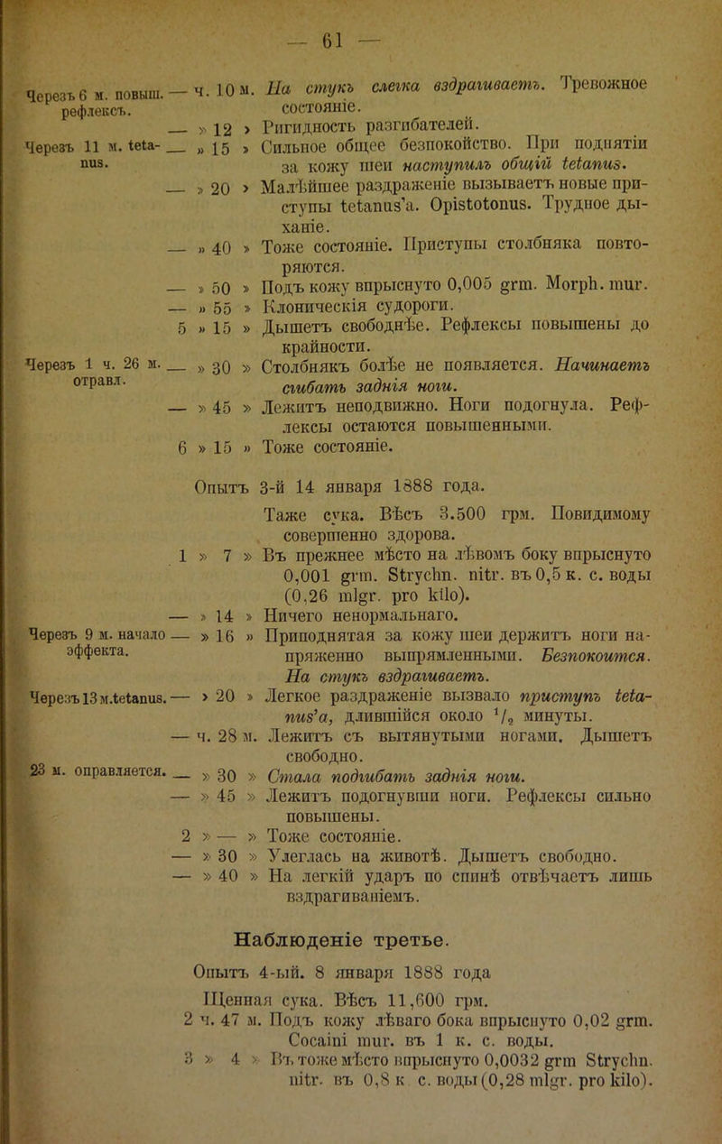 Черезьбм. повыш.—ч. ЮМ. Яа стукь слегка вздрагиваетг. Тревожное рефлексъ. состояніе. >ч 12 > Ригидность разгибателей. Черезъ 11 м. іеіа- „15 > Сильное общее безпокойство. При поднятіи пиз. кожу тнеи наспгупилъ общій іеіапиз. ,,20 > Малѣйшее раздраженіе вызываетъ новые при- ступы ІеѣапизЧг. Орізіоіопиз. Трудное ды- ханіе. — ). 40 » Тоже состояніе. Приступы столбняка повто- ряются. — » 50 » Подъ кожу впрыснуто 0,005 §гт. МогрЬ.пшг. — )> 55 » Клоническія судороги. 5 » 15 » Дышетъ свободнѣе. Рефлексы повышены до крайности. Черезъ 1 ч. 26 м. 30 » Столбнякъ боіѣе не появляется. Начинаетъ °'^Р^^^' сгибать заднія ноги. — >^ 45 » Лежитъ неподвижно. Ноги подогнула. Реф- лексы остаются повышенными. 6 » 15 » Тоже состояніе. Опытъ 3-й 14 января 1888 года. Таже сука. Вѣсъ 3.500 грм. Повидимому совершенно здорова. 1 » 7 » Въ прежнее мѣсто на лѣвомъ боку впрыснуто 0,001 ^гт. бігусіт. пііг. въО,5к. своды (0,26 ш]§г. рго кііо). — » 14 » Ничего ненормальнаго. Черезъ 9 м. начало— » 16 » Приподнятая за кожу шеи держитъ ноги на- эффекта. пряжеино выпрямленными. Безпокоится. На стукъ вздрагиваетг. Черезъ 13 м.ііеіапив.— > 20 » Легкое раздраженіе вызвало приступъ іеіа- пиз'а, длившійся около минуты. — ч. 28 м. Лежитъ съ вытянутыми ногами. Дышетъ свободно. 23 м. оправляется. _ 39 » Стала подгибать заднія ноги. — >> 45 » Лежитъ подогнувши йоги. Рефлексы сильно повышены. 2 » — » Тоже состояиіе. — X 30 » Улеглась на животѣ. Дышетъ свободно. — » 40 » На легкій ударъ по спинѣ отвѣчастъ лишь вздрагиваніемъ. Наблюденіе третье. Опытъ 4-ый. 8 января 1888 года Піенная сука. Вѣсъ 11,600 грм, 2 ч. 47 м, Подъ кол;у лѣваго бока впрыснуто 0,02 §гт. Сосаіпі гаиг. въ 1 к. с. воды, 3 » 4 > Р)Ъ тоже мѣсто впрыснуто 0,0032 дгш Зігусіш. піѣг. въ 0,8 к с. воды (0,28 т!^!'. рго кііо).