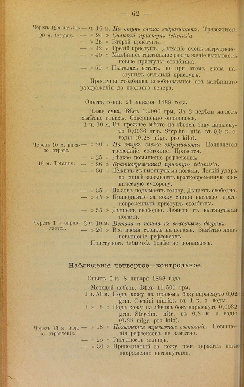 Черезъ І2м.нач.аф— ч. 16 м. На стукъ слегка вздрагиааетъ. Тревожится. 20 м. Іеіашіз. — » 24 » Сильный приступь іеіапиз^а. — » 26 » Второй пристуиъ. — » 32 Третій ііриступъ, Дыхаіііе очень затруднено. — » 40 » Малѣйіііее тактильное раздраженіе вызывасі-ъ новые приступы столбняка. — » 50 » Пыталась встать, но при этом7> снова на- ступилт:. сильный приступъ. Приступы столбняка возобновлялись отъ малѣііпіаго раздраженія до поздияго вечера. Опытъ 5-ый. 21 января 1888 года. Таже сука. Вѣсъ 13,000 грм. За 2 недѣли животъ замѣтно отвисъ. Совершенно оправилась. 1 ч. 10 м. Въ прежнее мѣсто на лѣвомъ боку впрысну- то 0,0036 ^гт. ЗігусЬп. пііг. въ 0,9 к. с. воды (0,28 т1§г. рго кііо). Черезъ 10 м. нача-— » 20 » На стукъ слегка вздрагиваетъ. Появляется ло отравл. тревожніе. еостояніе. Прячется. — » 25 » Рѣзкое повышеніе рефлексовъ. 16 м. Теіапиз. — » 26 » Кратковременный приступъ Шапиз'а. — » 30 » Лежитъ съ вытянутыми ногами. Легкій ударъ- по спинѣ вызываетъ кратковременную кло- ническую судорогу. — » 35 » На зовъ подымаетъ голову. Дышетъ свободно. — » 45 » Приподнятіе за кожу спины вызвало крат- ковременный приступъ столбняка. — » 55 » Дышетъ свободио. Лежитъ съ вытянутыми; ногами. Черезъ 1 ч. оправ- 2 ч. 10 м. Встала и пошла къ выходнымъ дверямъ. ляется. — 20 » Все время стоитъ на ногахъ. Замѣтно лишь- повышепіе рефлексовъ. Приступовъ іеіапи8а болѣе не появлялось. Наблюденіе четвертое—контрольное. Опытъ 6-й. 8 января 1888 года. Молодой кобель. Вѣсъ 11,500 грм. 2 ч. 51 м. Подъ кон^у на правомъ боку впрыснуто 0,02: дгга. Сосаіпі типаі. въ 1 к. с. воды. 3 » 5 » Под'ь ко'/ку па лѣвомъ боку впрыснуто 0,0032 угт. 8(;гус1ш. пііг. въ 0,8 к. с. воды (0,28 тІ8т. рго кііо). Черезъ 13 м. нача-— >• 18 » Цоявлнетсн тревожное состояніе. Повыгне- ло отравленія. нія рефлексовъ не замѣтно. — 25 » Ригидность мьипцъ. — » 30 » Приподнятый за кол<у іпеи держитъ ііогиіі напряженно вытянутььмп..