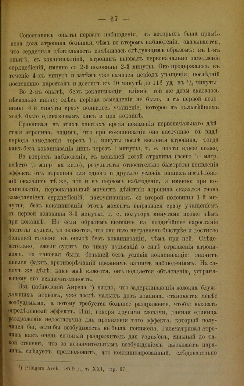 — 07 - Сопоетавивъ опыты первяго нашюденія, ві. котоі)ыхъ была ириліі,- нена доза атропина большая, мѣмъ во второмъ ыаблюденіи, оказывается, что сердечная дѣятельность изменилась слѣдующимъ образомъ: въ 1-мъ опыт!;, съ кокапніізаціей, атропинъ вызвалъ первоначально замедленіе сердцебіеній, именно со 2-й половины 2-й минуты. Оно продержалось въ теченіе 4-хъ мпнутъ и затѣмъ уже начался періодъ учащенія; послѣдній постепенно паросталъ п достигъ къ 10 минутѣ до 113 уд. въ Ѵо минуты. Во 2-мъ опыгЬ, безъ кокаинизаціи, вліяніе той же дозы сказалось нѣсколько иначе; здѣсь періода замедленія не было, а съ первой поло- вины 4 й минуты сразу появилось учащеніе, которое въ дальпѣйшемъ ходѣ было одинаковымъ какъ и при кокаинѣ. Сравнивая въ этихъ опытахъ время появленія первоначальнаго дѣй- ствія атропина, видимъ, что при кокаинизаціи оно наступило въ видѣ періода замедленія чсрезъ ІѴ^ минуты послѣ введенія атропина, тогда какъ безъ кокаинпзаціи лишь черезъ Я минуты, т. е. почти вдвое позже. Во второмъ набліоденіи, съ меньшей дозой атропина (всего млгр. вмѣсто '/2 млгр на кило), результаты относительно быстроты появленія эффекта отъ атропина для одного и другаго условія нашихъ изслѣдова- ній оказались тѣ же, что и въ первомъ наблюденіи, а именно: при ко- каинизаціи, первоначальный моментъ дѣйствія атропина сказался снова зіімедленіемъ сердцебіеній, наступившимъ со второй половины 1-й ми- нуты; безъ кокаинизаціи этотъ моментъ выразился сразу учап;еніемъ съ первой половины 3-й минуты, т. е. полутора минутами позже чѣмъ при кокаинѣ. Но если обратимъ вниманіе на позднѣйшее наростаніе частоты пульса, то окажется, что оно шло несравнено быстрѣе и достигло большей степени въ опытѣ безъ кокаинизаціи, чѣмъ при ней. Следо- вательно, ежели судить по числу пульсадій о силѣ отравленія атропи- ном'ь, то таковая была большей безъ условія кокаинизаціи; значить явился фактъ, противорѣчаіцій прежнимъ нагаимъ наблюденіямъ. На са- момъ же дѣлѣ, какт> мнѣ кажется, онъ поддается об7>ясненію, устраня- ющему его исключительность. Из7> наблюденій Анрепа видно, что задерживаюш;ія во.іокна блуж- даюп;пхъ нервовъ, уже послѣ малыхъ дозъ кокаина, становятся менѣе возбудимыми, а потому требуется большее раздраженіе, чтобы вызвать определенный эффоктъ. Или, говоря другими словами, данная единица ра.здраженія недостаточна для проявленія того эффекта, который полу- чился бы, если бы возбудимость не была иошшена. Разсматривая атро- пинъ какъ очень сильный раздра;китель для ѵапизовъ, сильный до та- кой степени, что за незиачительнымъ возбужденіемъ вызываетъ пара- іичъ, слѣдуетъ предположить, что кокаинизированный, следовательно
