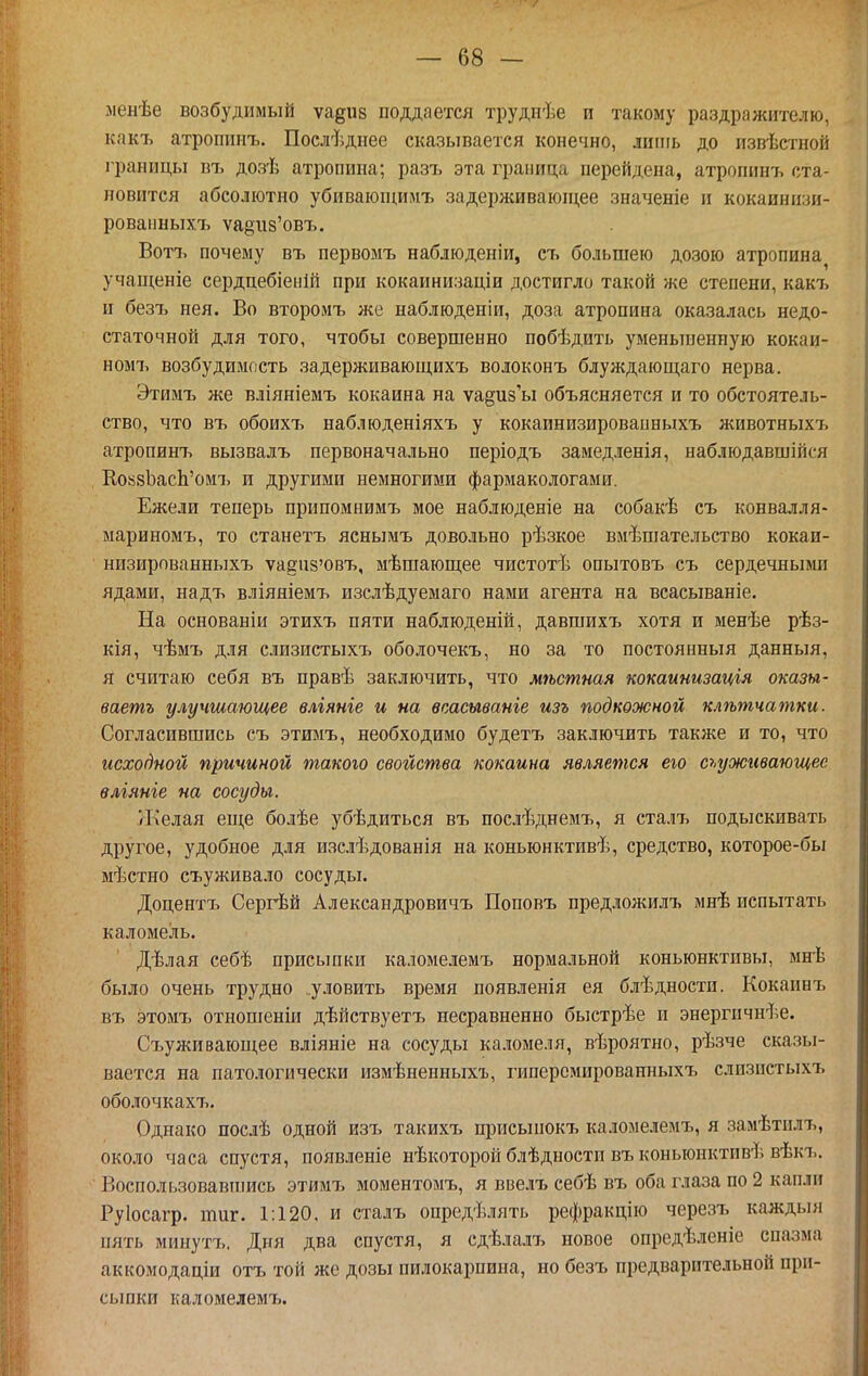 ленѣе возбудимый ѵа^ив поддается трудпѣе и такому раздражителю, какъ атропинъ. Послѣднее сказывается конечно, лишь до извѣстпой границы въ дозѣ атропина; разт^ эта граница перейдена, атропинъ ста- новится абсолютно убиваіоп;имъ задерживаіопі,ее значеніе и кокаинизи- ровапныхъ ѵа§и8'0БЪ. Вотъ почему въ первомъ набліоденіи, съ большею дозою атропина учащеніе сердцебіенШ при кокаинизаціи достигло такой же степени, какъ и безъ нея. Во второмъ же наблюденіи, доза атропина оказалась недо- статочной для того, чтобы совершенно побѣдить уменьшенную кокаи- ном!, возбудимость задерживающихъ волоконъ блуждающаго нерва. Этимъ же вліяніемъ кокаина на уа^из'ы объясняется и то обстоятель- ство, что въ обоихъ наблюденіяхъ у кокаинизировапныхъ животныхъ атропинъ вызвалъ первоначально періодъ замедленія, наблюдавшіпся КокяЬасЬ'омъ и другими немногими фармакологами. Ежели теперь припомнимъ мое наблюденіе на собакѣ съ конвалля- мариномъ, то станетъ яснымъ довольно рѣзкое вмѣшательство кокаи- низирпванныхъ уадпз'овъ, мѣшающее чистотѣ опытовъ съ сердечными ядами, надъ вліяніемъ изслѣдуемаго нами агента на всасываніе. На основаніи этихъ пяти наблюденій, давшихъ хотя и менѣе рѣз- кія, чѣмъ для слизистыхъ оболочекъ, но за то постоянный данныя, я считаю себя въ правѣ заключить, что мѣсття кокаинизація оказы- ваетъ улучшающее вліяніе и на всасывапіе изъ подкожной клѣпгчатки. Согласившись съ этимъ, необходимо будетъ заключить также и то, что исходной причиной такою свойства кокаина является его сьуживающее влгяніе на сосуды. Желая еще болѣе убѣдиться въ послѣднемъ, я сталъ подыскивать другое, удобное для изслѣдованія на коньюнктивѣ, средство, которое-бы мѣстно съуживало сосуды. Доцентъ Сергѣй Александровичъ Поповъ предложилъ мнѣ испытать каломель. Дѣлая себѣ присьшки каломелемъ нормальной коньюнктивы, мнѣ было очень трудно .уловить время появленія ея блѣдности. Кокаинъ въ этомъ отношеніи дѣйствуетъ несравненно быстрѣе и энергпчнѣе. Съуживающее вліяніе на сосуды каломеля, вѣроятно, рѣзче сказы- вается на патологически измѣненныхъ, гиперсмированныхъ слизпстыхъ оболочкахъ. Однако послѣ одной изъ такихъ присыпокъ каломелемъ, я замѣтилъ, около часа спустя, появленіе нѣкоторой блѣдности въ коньюнктивѣ вѣкъ. Воспользовавіпись этимъ моментомъ, я ввелъ себѣ въ оба глаза по 2 капли Руіосагр. таг. 1:120, и сталъ определять рефракцію черезъ каждыя пять мииутъ. Дня два спустя, я сдѣлалт> новое опредѣленіе спазма аккомодаціи отъ той же дозы пилокарпина, но безъ предварительной при- сьшки каломелемъ.