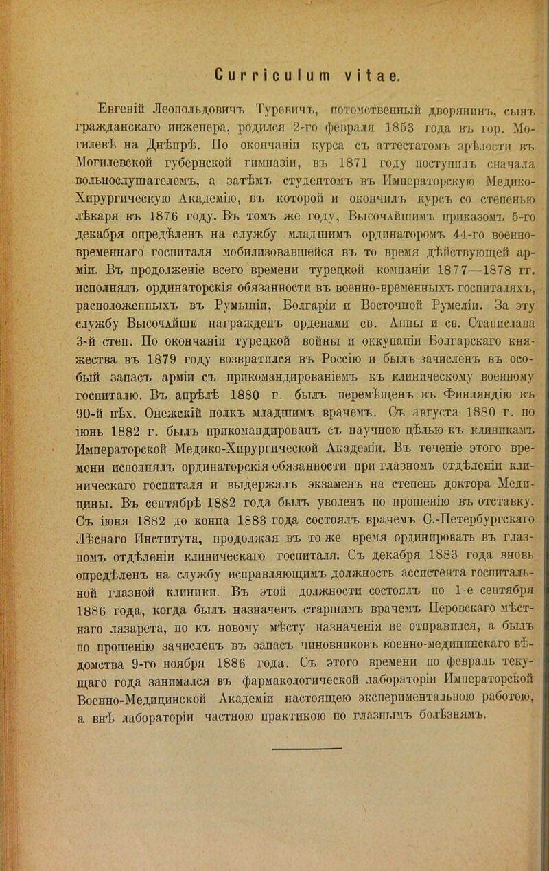 Сиггісиіит ѵііае. Евгеній Леопольдовичъ Туревичі,, потомственный дворянинъ, сыт. гражданскаго инженера, родился 2-го февраля 1853 года въ гор. Мо- гилев'!', на Днѣпрѣ. По окончаніи курса съ аттестатозп, зрѣлости въ Могилевской губернской гимназіи, лъ 1871 году поступплт, сначала вольнослушателемъ, а затѣмъ студентомъ въ Императорскую Медико- Хирургическую Академію, въ которой и окончилъ курсъ со степенью лѣкаря въ 1876 году. Въ томъ же году, Высочлйшимт, приказом!^ 5-го декабря опредѣленъ на службу младшимъ ординаторомъ 44-го военно- временнаго госпиталя мобилизовавшейся въ то время дѣйствующей ар- міи. Въ продолженіе всего времени турецкой компаніи 1877—1878 гг. исполнялъ ординаторскія обязанности въ военно-временныхъ гоепиталяхъ, расположенныхъ въ Румыніи, Болгаріи и Восточной Румеліи. За эту службу Высочайше награжденъ орденами св. А.нны и св. Станислава З'й степ. По окончаніи турецкой войны и оккупаціи Болгарскаго кня- жества въ 1879 году возвратился въ Россію и былъ зачиеленъ въ осо- бый запасъ арміи съ прикомандированіемъ къ клиническому военному госпиталю. Въ апрѣлѣ 1880 г. былъ перемѣш,енъ въ Финляндію въ 90-й пѣх. Онежскій полкъ младшимъ врачемъ. Съ августа 1880 г. по іюнь 1882 г. былъ прикомандированъ съ научною цѣлью къ клиникамъ Императорской Медико-Хирургической Академіи. Въ теченіе этого вре- мени иснолнялъ ординаторскія обязанности при глазномъ отдѣленіи кли- ническаго госпиталя и выдержалъ экзаменъ на степень доктора Меди- цины. Въ сентябрѣ 1882 года былъ уволенъ по прошеыію въ отставку. Съ іюня 1882 до конца 1883 года состоялъ врачемъ С.-Петербургскаго Іѣснаго Института, продолжая въ тоже время ординировать въ глаз- номъ отдѣленіи клиническаго госпиталя. Съ декабря 1883 года вновь опредѣленъ на службу исправляюш,имъ должность ассистента госпиталь- ной глазной клиники. Въ этой должности состоя.іъ по 1-е сентября 1886 года, когда былъ назначенъ старшимъ врачемъ Перовскаго мѣст- наго лазарета, но къ новому мѣсту назначенія не отправился, а былъ по прошенію зачиеленъ въ запасъ чиновниковъ военно-медицинскаго вѣ- домства 9-го ноября 1886 года. Съ этого времени по февраль теку- ш,аго года занимался въ фармакологической лабораторіп Императорской Военно-Медицинской Академіи настоящею экспериментальною работою, а внѣ лабораторіи частною практикою по глазнымъ болѣзнямъ.