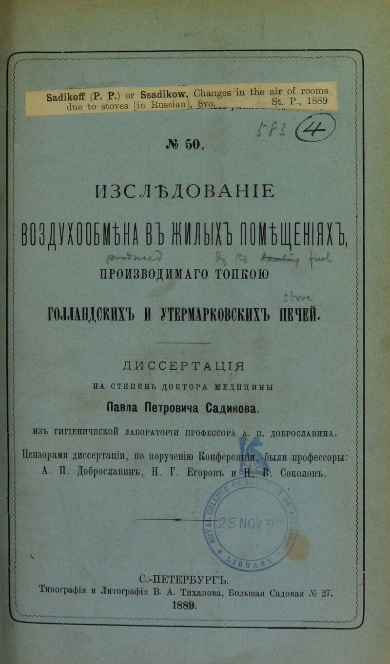 8а<1ікоЯ (Р. Р.) ог Ввайікоѵ, СЪап§ев іп Ыав аіг о! гоотз аие Іо зіюѵез [іп Виззіап], 8ѵа х. _ № 50. І^Н ИЗСЛѢДОВАНІЕ воелухоо отопи В1] ШУЫХЪ ПОМѢЩЕНІЯХЪ, .‘-е, /зг»Д*Ц іѵі^г ПРОИЗВОДИМАГО ТОПКОЮ ГОЛЛАНДСКИХЪ В УТЕРМАРКОВСКИХЪ ПЕЧЕЙ. ДИССЕРТАЦІЯ і * » НА СТЕПЕНЬ ДОКТОРА МЕДИЦИНЫ Павла Петровича Садикова. ИЗЪ ГИГІЕНИЧЕСКОЙ ЛАБОРАТОРІИ ПРОФЕССОРА А. П. ДОБРОСЛАВИНА. ТгА Цензорами диссертаціи, по порученію Конференціи, были профессоры: А. П. Доброславинъ, Н. Г. Егоровъ и й. В. Соколовъ. к С.-ПЕТЕРБУРГЪ. Типографія н Литографія В. А. Тнханова, Большая Садовая Л» 27. 1889.