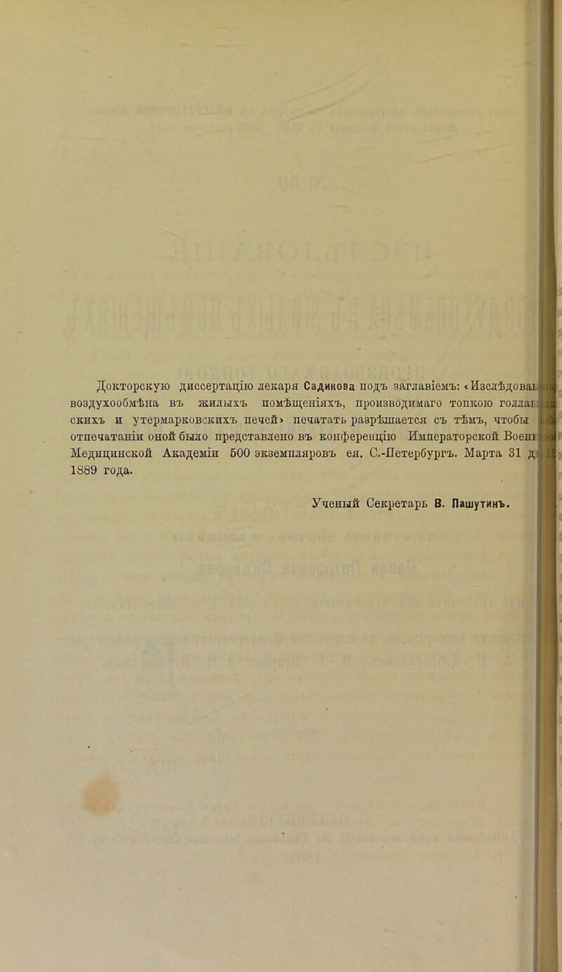 Докторскую диссертацію лекаря Садикова подъ заглавіемъ: <Изслѣдоваь воздухообмѣна въ жилыхъ помѣщеніяхъ, производимаго топкою голлаг скихъ и утермарковскихъ печей» печатать разрѣшается съ тѣмъ, чтобы отпечатаніи оной было представлено въ конференцію Императорской Воені Медицинской Академіи 500 экземпляровъ ея. С.-Петербургъ. Марта 31 1889 года. Ученый Секретарь В. Пашутинъ.