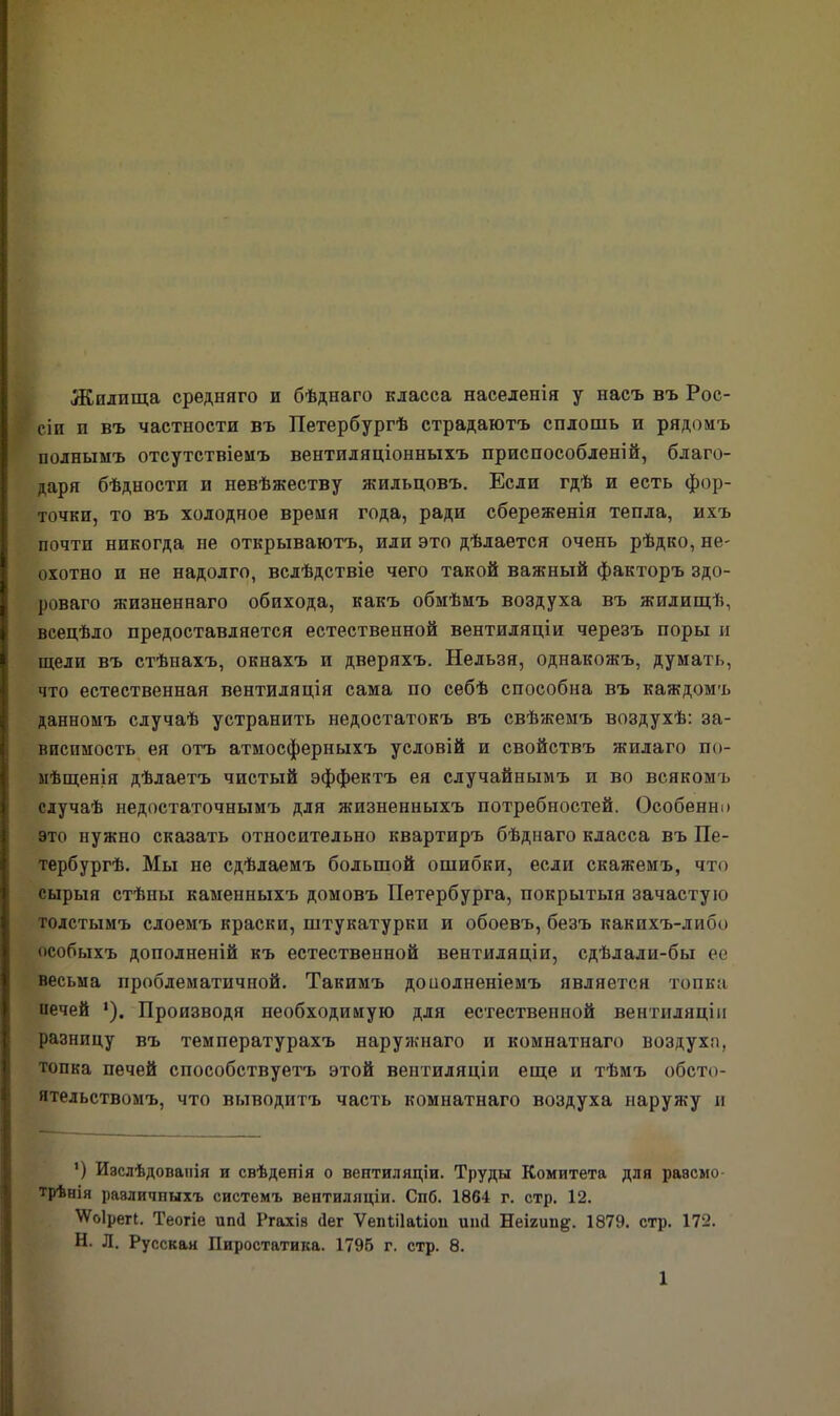 Жилища средняго и бѣднаго класса населенія у насъ въ Рос- с сіи п въ частности въ Петербургѣ страдаютъ сплошь п рядомъ полнымъ отсутствіемъ вентиляціонныхъ приспособленій, благо- даря бѣдности и невѣжеству жильцовъ. Если гдѣ и есть фор- точки, то въ холодное время года, ради сбереженія тепла, ихъ почти никогда не открываютъ, или это дѣлается очень рѣдко, не- охотно и не надолго, вслѣдствіе чего такой важный факторъ здо- роваго жизненнаго обихода, какъ обмѣмъ воздуха въ жилищѣ, всецѣло предоставляется естественной вентиляціи черезъ поры и щели въ стѣнахъ, окнахъ и дверяхъ. Нельзя, однакожъ, думать, что естественная вентиляція сама по себѣ способна въ каждомъ данномъ случаѣ устранить недостатокъ въ свѣжемъ воздухѣ: за- висимость ея отъ атмосферныхъ условій и свойствъ жилаго по- мѣщенія дѣлаетъ чистый эффектъ ея случайнымъ и во всякомъ случаѣ недостаточнымъ для жизненныхъ потребностей. Особенно это нужно сказать относительно квартиръ бѣднаго класса въ Пе- тербургѣ. Мы не сдѣлаемъ большой ошибки, если скажемъ, что сырыя стѣпы каменныхъ домовъ Петербурга, покрытыя зачастую толстымъ слоемъ краски, штукатурки и обоевъ, безъ какихъ-либо особыхъ дополненій къ естественной вентиляціи, сдѣлали-бы ее весьма проблематичной. Такимъ доиолненіемъ является топка иечей *). Производя необходимую для естественной вентиляціи разницу въ температурахъ наружнаго п комнатнаго воздуха, топка печей способствуетъ этой вентиляціи еще и тѣмъ обсто- ятельствомъ, что выводитъ часть комнатнаго воздуха наружу и ') Изслѣдованія и свѣдепія о вентиляціи. Труды Комитета для разсмо- трѣнія различныхъ системъ вентиляціи. Спб. 1864 г. стр. 12. \Ѵо1регІ. Теогіе ип<1 Ргахіз (Іег ѴепШаІіои шкі Неігип#. 1879. стр. 172. Н. Л. Русская Пиростатика. 1796 г. стр. 8.