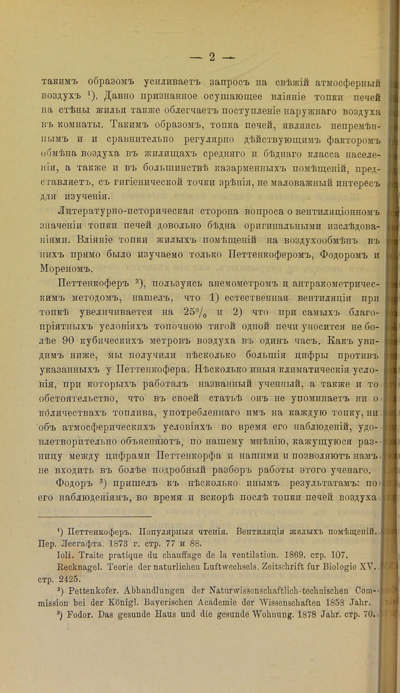 такимъ образомъ усиливаетъ запросъ на свѣжій атмосферный воздухъ 1). Давио признанное осушающее вліяніе топки печей на стѣны жилья также облегчаетъ поступленіе наружнаго воздуха въ комнаты. Такимъ образомъ, топка печей, являясь непремѣн- нымъ и и сравнительно регулярно дѣйствующимъ факторомъ обмѣна воздуха въ жилищахъ средняго и бѣднаго класса населе- нія, а также и въ большинствѣ казарменныхъ помѣщеній, пред- ставляетъ, съ гигіенической точки зрѣнія, не маловажный интересъ для изученія. Литературно-историческая сторона вопроса о вентиляціонномъ значеніи топки печей довольно бѣдна оригинальными изслѣдова- ніями. Вліяніе топки жилыхъ помѣщеній на воздухообмѣнъ въ нихъ прямо было изучаемо только Петтенкоферомъ, Фодоромъ и Мореномъ. Петтенкоферъ 2), пользуясь анемометромъ и антракометричес- кимъ методомъ, нашелъ, что 1) естественная- вентиляція при топкѣ увеличивается на 25°/0 и 2) что при самыхъ благо- пріятныхъ условіяхъ топочною тягой одной печи уносится не бо- лѣе 90 кубическихъ метровъ воздуха въ одинъ часъ. Какъ уви- димъ ниже, мы получили нѣсколько большія цифры противъ указанныхъ у Петтенкофера. Нѣсколько иныя климатическія усло- вія, при которыхъ работалъ названный ученный, а также и то обстоятельство, что въ своей статьѣ онъ не упоминаетъ ни о кбличествахъ топлива, употребленнаго пмъ на каждую топку, ни объ атмосферическихъ условіяхъ во время его наблюденій, удо- влетворительно объясняютъ, по нашему мнѣнію, кажущуюся раз- ницу между цифрами Петтенкорфа и нашими и позволяютъ намъ не входить въ болѣе подробный разборъ работы этого ученаго. Фодоръ 3) пришелъ къ нѣсколько инымъ результатамъ: по его наблюденіямъ, во время и вскорѣ послѣ топки печей воздуха *) Петтенкоферъ. Популярныя чтенія. Вентиляція жилыхъ помѣщеній. Пер. Лесгафта. 1873 г. стр. 77 и 88. Іоіі. Тгаііе ргаЪщие сіи с1іаиЯа§е сіе Іа ѵепНІаііоп. 1869. стр. 107. Вескпа§е1. Теогіе сіег паѣигіісііеп ЬиНѵѵесІізеІз. 2еНзс1тН іиг Віоіо^іе XV. стр. 2426. 3) Реиепкоіег. АЬЬапсИшщеп сіег ХаітчѵіззепзсЬаНІісЬ-іесІіпідсЬеи Сот*- тіззіоп Ъеі йег Коні^і. Вауегізскеп Асайетіе йег ЛѴіэзепзсІіаГіеп 1858 .Такг. 3) Еойог. Баз ^езипсіе Наиз иші сііе дезишіе ѴѴоІіпипв. 1878 ^1п\ стр. 70.