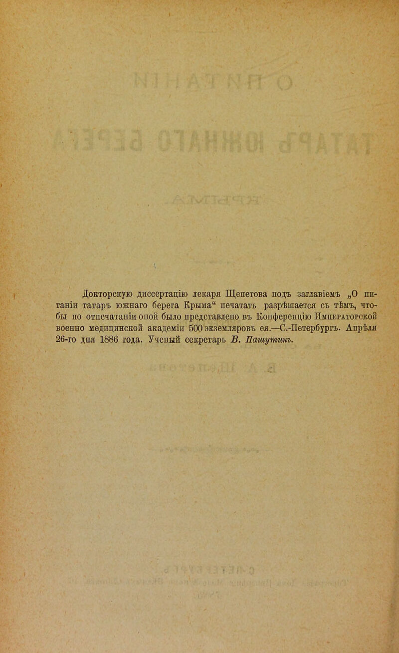 Докторскую диссертацію лекаря Щепетова подъ заглавіемъ „О пи- таніи татаръ южнаго берега Крыма печатать разрѣшается съ тѣмъ, что- бы по отпечатаніи оной было представлено въ Конференцію Императорской военно медицинской академіи 500 экземляровъ ея.—С.-Петербургъ. Апрѣля 26-го дня 1886 года. Ученый секретарь В. Пашутинъ.