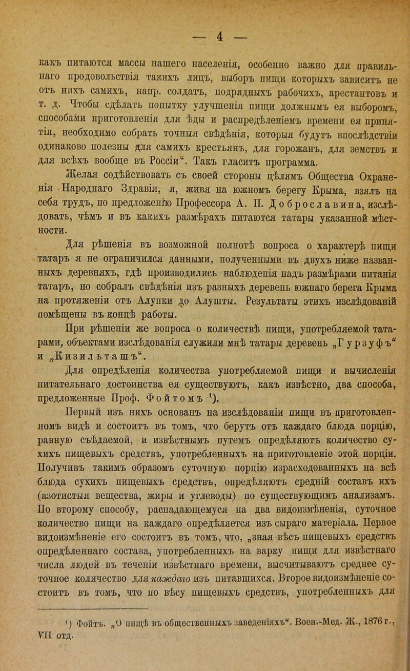 какъ питаются массы нашего населенія, особенно важно для правиль- наго нродовольствія такихъ лицъ, выборъ нищи которыхъ зависитъ не отъ нихъ самихъ, напр. солдатъ, подрядныхъ рабочихъ, арестантовъ и т. д. Чтобы сдѣлать попытку улучшенія пищи должнымъ ея выборомъ, способами приготовленія для ѣды и распредѣленіемъ времени ея приня- тія, необходимо собрать точныя свѣдѣнія, которыя будутъ впослѣдствіи одинаково полезны для самихъ крестьянъ, для горожанъ, для земствъ и для всѣхъ вообще въ Россіи. Такъ гласитъ программа. Желая содѣйствовать съ своей стороны цѣлямъ Общества Охране- нія Народнаго Здравія, я, живя на южномъ берегу Крыма, взялъ на себя трудъ, по предложенш Профессора А. П. Доброславина, изслѣ- довать, чѣмъ и въ какихъ размѣрахъ питаются татары указанной мѣст- ности. Для рѣшенія въ возможной полнотѣ вопроса о характерѣ пищи татаръ я не ограничился данными, полученными въ двухъ ниже назван- ныхъ деревняхъ, гдѣ производились наблюденія надъ размѣрами питанія татаръ, но собралъ свѣдѣнія изъ разныхъ деревень южнаго берега Крыма на протяженіи отъ Адупки ^о Алушты. Результаты этихъ изслѣдованій помѣщены въ концѣ работы. При рѣшеніи же вопроса о количествѣ пищи, употребляемой тата- рами, объектамиизслѣдованія служили мнѣ татары деревень „Гурзуфъ и „Кизил ь та шъ. Для опредѣленія количества употребляемой пищи и вычисленія питательнаго достоинства ея существуютъ, какъ извѣстно, два способа, предложенные Проф. Ф о й т о м ъ Первый изъ нихъ основанъ на изслѣдованіи пищи въ приготовлен- номъ видѣ и состоитъ въ томъ, что берутъ отъ каждаго блюда порцію, равную съѣдаемой, и извѣстнымъ путемъ опредѣляютъ количество су- хихъ пищевыхъ средствъ, употребленныхъ на приготовленіе этой порціи. Получивъ такимъ образомъ суточную порцію израсходованныхъ на всѣ блюда сухихъ пищевыхъ средствъ, опредѣляютъ средній составъ ихъ (азотистыя вещества, жиры и углеводы) по существующимъ анализамъ. По второму способу, распадающемуся на два видоизмѣненія, суточное количество пищи на каждаго опредѣляется изъ сыраго матеріала. Первое видоизмѣненіе его состоитъ въ томъ, что, „зная вѣсъ пищевыхъ средствъ опредѣленнаго состава, употребленныхъ на варку пищи для извѣстнаго числа людей въ теченіи извѣстнаго времени, высчитываютъ среднее су- точное количество для каждаго изъ питавшихся. Второе видоизмѣненіе со- стоитъ въ томъ, что по вѣсу пищевыхъ средствъ, употребленныхъ для ') Фойтъ. „О ішщѣ въ обществсииыхъ :заведеіііяхъ. Воен.-Мед. ЛС, 1876 г., ѴИ охд.