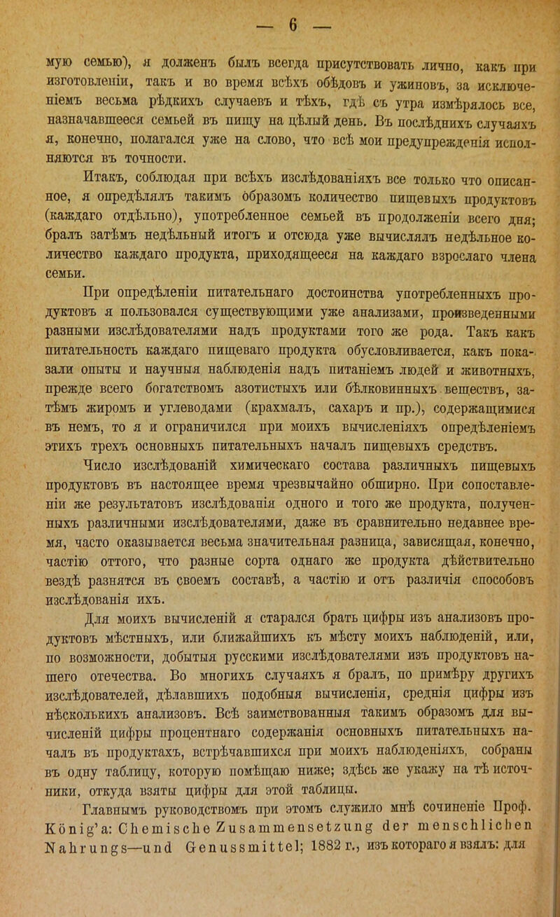 мую семью), я долженъ былъ всегда присутствовать лично, какъ при изготовлеіііи, такъ и во время всѣхъ обѣдовъ и ужиповъ, за исключе- ніемъ весьма рѣдкихъ случаевъ и тѣхъ, гдѣ съ утра измѣрллось все, назначавшееся семьей въ пищу на цѣлый день, Въ послѣднихъ случаяхъ я, конечно, полагался уже на слово, что всѣ мои предупрежденія испол- няются въ точности. Итакъ, соблюдая при всѣхъ изслѣдованіяхъ все только что описан- ное, я опредѣлялъ такимъ ббразомъ количество пищевыхъ продуктовъ (каждаго отдѣльно), употребленное семьей въ продолженіи всего дня; бралъ затѣмъ недѣльный итогъ и отсюда уже вычислялъ недѣльное ко- личество каждаго продукта, приходящееся на каждаго взрослаго члена семьи. При опредѣленіи питательнаго достоинства употребленныхъ про- дуктовъ я пользовался существующими уже анализами, произведенными разными изслѣдователями надъ продуктами того же рода. Такъ какъ питательность каждаго пищеваго продукта обусловливается, какъ пока- зали опыты и научныя наблюденія надъ питаніемъ людей и животныхъ, прежде всего богатствомъ азотистыхъ или бѣлковинныхъ веществъ, за- тѣмъ жиромъ и углеводами (крахмалъ, сахаръ и пр.), содержащимися въ немъ, то я и ограничился при моихъ вычисленіяхъ опредѣленіемъ этихъ трехъ основныхъ питательныхъ началъ пищевыхъ средствъ. Число изслѣдованій химическаго состава различныхъ пищевыхъ продуктовъ въ настоящее время чрезвычайно обширно. При сопоставле- ніи же результатовъ изслѣдованія одного и того же продукта, получен- ныхъ различными изслѣдователями, даже въ сравнительно недавнее вре- мя, часто оказывается весьма значительная разница, зависящая, конечно, частію оттого, что разные сорта однаго же продукта дѣйствительно вездѣ разнятся въ своемъ составѣ, а частію и отъ различія способовъ изслѣдованія ихъ. Для моихъ вычисленій я старался брать цифры изъ анализовъ про- дуктовъ мѣстныхъ, или ближайшихъ къ мѣсту моихъ наблюденій, или, по возможности, добытыя русскими изслѣдователями изъ продуктовъ на- шего отечества. Во многихъ случаяхъ я бралъ, по примѣру другихъ изслѣдователей, дѣлавшихъ подобныя вычисленія, среднія цифры изъ нѣрколькихъ анализовъ. Всѣ заимствованныя такимъ образомъ для вы- численій цифры процентнаго содержанія основныхъ питательныхъ на- чалъ въ продуктахъ, встрѣчавшихся при моихъ наблюденілхъ, собраны въ одну таблицу, которую помѣщаю ниже; здѣсь же укажу на тѣ источ- ники, откуда взяты цифры для этой таблицы. Главнымъ руководствомъ при этомъ служило мнѣ сочиненіе Проф. Кбпіё'а: СЬетізсЬе гизаттепвеиипё йег шепвсЫісІіеп NаЬ^ипд8—ипа ОепизвтШе]; 1882 г., изъкоторагоявзялъ: для