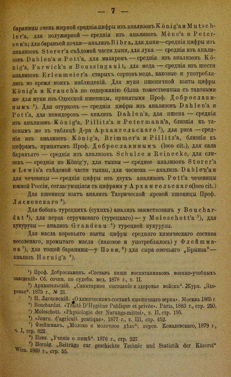 баранины очень жирной среднія цифры изъ анализовъ К о п і д'а и М и 18 с Ь- 1ег'а, для полужирной — среднія изъ анализовъ Мёпе'а и Реіег- 8 ѳ п'а; для бараньей почки—анализъ В і Ь г а, для дыни—среднія цифры изъ анализовъ 81; о г е г'а съѣдомой части дыни, для лука — среднія изъ анали- зовъ Б а Ы 6 п'а и Рои'а, для макаронъ — среднія изъ анализовъ К6- пі8'а, Гаг\ѵіск'а и ВоиззіпёаиИ, для меда — среднія изъ шести анализовъ Ег1ептеіег'а старыхъ сортовъмеда, каковые и употребля- лись во время моихъ наблюденій. Для муки пшеничной взяты цифры К 6 п і д'а и К г а и с Ь'а по содержанію бѣлка тожественныя съ таковыми же для муки изъ Одесской пшеницы, принятыми Проф. Доброслави- н ы м ъ *). Для огурцовъ — среднія цифры изъ анализовъ В а Ы е п'а и Ѵоі для помидоровъ — анализъ Б аЫ е п'а, для пшена — среднія изъ анализовъ К6під'а, Рі11і1;2'а и Ре1;егтапп'а, близкія къ та- ковымъ же въ таблицѣ Д-ра Архангельскаго^), для риса — сред- нія изъ анализовъ Копіё'а, В г іт те г'а и РИШг'а, близкія къ цифрамъ, принятымъ Проф. Доброславинымъ (Іосо сіі;.), для сала бараньяго — среднія изъ анализовъ 8сЬиІ2е и Кеіпеске, для сли- вокъ — среднія по Копі§'у, для тыквы — среднее анализовъ 81; о г е г'а и Ь е ѴіГ і 8'а съѣдомой части тыквы, для чеснока — анализъ В а 1і 1 еи'а и для чечевицы — среднія цифры изъ двухъ анализовъ Роі(;'а чечевицы южной Россіи, согласующіяся съ цифрами уАрхангельскаг о(1осо сіі.) Для пшеницы взятъ анализъ Таврической яровой пшеницы Проф. Лясковскаго^). Длябобовъ турецкихъ (сухихъ) анализъ заимствованъ у ВоисЬаг- (іаі; *), для перца стручковаго (турецкаго) — у Мо1е8СІіоІ;<;'а ^), для кукурузы — анализъ Огапсіеаи турецкой кукурузы. Для масла коровьяго взяты цифры средняго химическаго состава несоленаго, промытаго масла (каковое и употреблялось) у Флейшма- на ''), для тощей баранины—у Пэ ви, для сыра овечьяго „Брынза— анализъ Ногпі§'а ^). Проф. Доброславинъ. «Составь пищи воспитанниковъ военно-учебвыхъ заведеній> Сб. сочш. по судебн. мед. 1878 г., т. П. Архангельск^. „Санитарное состояніе и здоровье воискъ. Журн. „Здо- ровье. 1875 г., № 21. Н. Лясковскій. «О химическомъсоставѣ пшеннчнаго зерна>. Москва 1865 г. ВоасЬагсІаі. «Тгаііё Б'Нудіёпе РиЫі^пе еіргіѵёе». Рагіз, 1883 г., стр. 250. МоІебсЬои. «Рііузіоіойіе (іег Кагипдз-тіиеЬ, т. II, стр. 195. ') «^оигп. (І'а8г1си1і. р^а^і^ие>. 1877 г., т. Ш, стр. 452. Флейшманъ. „Молоко и молочное дѣло; дерев. Ковалевскаго, 1879 г., ч. I, стр. 822. Пэви. „Ученіе о пищѣ. 1876 г., стр. 327. ') Ногпіг. „Веіігаде гиг еезсЬісІііе ТесЬпіс ипй 8іаіІ5Іік йег Казсгсі ѵѵіеп. 1869 г., стр. 55.