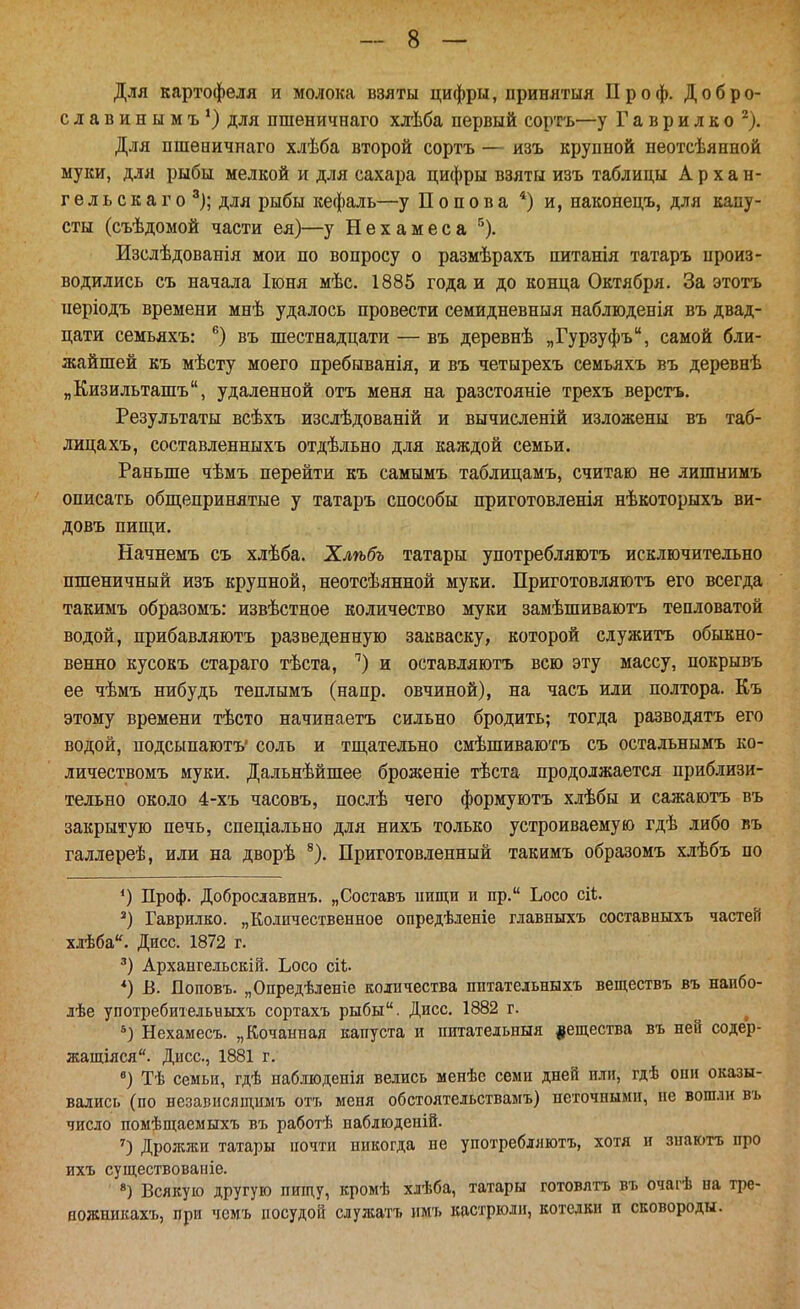 Для картофеля и молока взяты цифры, принятыя Проф. Добро- славинымъ*) для пшеничнаго хлѣба первый соргь—у Г а в р и л к о ^). Для пшеничнаго хлѣба второй сортъ ■— изъ крупной неотсѣянной муки, для рыбы мелкой и для сахара цифры взяты изъ таблицы Архан- гел ь с к а г о ^); для рыбы кефаль—у Попова *) и, наконецъ, для капу- сты (съѣдомой части ея)—у Нехамеса '')• Изслѣдованія мои по вопросу о размѣрахъ питанія татаръ произ- водились съ начала Іюня мѣс. 1885 годам до конца Октября. За этотъ періодъ времени мнѣ удалось провести семидневныя наблюденія въ двад- цати семьяхъ: ®) въ шестнадцати — въ деревнѣ „Гурзуфъ, самой бли- жайшей къ мѣсту моего пребыванія, и въ четырехъ семьяхъ въ деревнѣ „Кизильташъ, удаленной отъ меня на разстояніе трехъ верстъ. Результаты всѣхъ изслѣдованій и вычисленій изложены въ таб- лица хъ, составленныхъ отдѣльно для каждой семьи. Раньше чѣмъ перейти къ самымъ таблицамъ, считаю не лишнимъ описать обп],епринятые у татаръ способы приготовленія нѣкоторыхъ ви- довъ пищи. Начнемъ съ хлѣба. Хлѣбъ татары употребляютъ исключительно пшеничный изъ крупной, неотсѣянной муки. Приготовляютъ его всегда такимъ образомъ: извѣстное количество муки замѣшиваютъ тепловатой водой, прибавляютъ разведенную закваску, которой служитъ обыкно- венно кусокъ стараго тѣста, ^) и оставляютъ всю эту массу, покрывъ ее чѣмъ нибудь теплымъ (напр. овчиной), на часъ или полтора. Къ этому времени тѣсто начинаетъ сильно бродить; тогда разводятъ его водой, подсь[паютъ' соль и тп],ательно смѣшиваютъ съ остальнымъ ко- личествомъ муки. Дальнѣйшее броженіе тѣста продолжается приблизи- тельно около 4-хъ часовъ, послѣ чего формуютъ хлѣбы и сажаютъ въ закрытую печь, спеціально для нихъ только устроиваемую гдѣ либо въ галлереѣ, или на дворѣ Приготовленный такимъ образомъ хлѣбъ по *) Проф. Доброславинъ. „Составъ иищи и пр. Ьосо сіі. Гаврилке. „Количественное опредѣленіе главныхъ составныхъ частей хлѣба. Дисс. 1872 г. Архангельск!!!. Ьосо ей. *) В. Поповъ. „Опредѣленіе количества шітательныхъ веществъ въ наибо- лѣе употребительныхъ сортахъ рыбы. Дисс. 1882 г. Нехамесъ. „Кочанная капуста и питательныя вещества въ ней содер- жащіяся. Дисс, 1881 г. Тѣ семьи, гдѣ наблюдеиія велись менѣе семи дней или, гдѣ спи оказы- вались (по незапнсящимъ отъ меня обстоятельствамъ) неточными, не вошли въ число помѣщаемыхъ въ работѣ наблюденій. О Дрожжи татары почти никогда не употребляютъ, хотя и знаютъ про ихъ существовапіе. Всякую другую пищу, кромѣ хлѣба, татары готовятъ въ очагѣ па тре- ножникахъ, при чемъ посудой служатъ имъ кастрюли, котелки п сковороды.