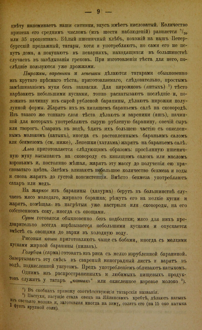 цвѣту напоминаетъ наши ситники, пкусъ имѣѳтъ кисловатый. Количество припека его средниыъ числомъ (изъ шести наблюденій) равняется ''/20 или 35 процентамъ. Бѣлый пшеничный хлѣбъ, похожій на нашъ Ііетер- бургскій продажный, татары, хотя и употребляютъ, но сами его не пе- кутъ дома, а покупаютъ въ пекарняхъ, находяш;ихся въ большинствѣ случаевъ въ запѣдываніи грековъ. При изготовленіи тѣста для него, по- слѣдніе пользуются уже дрожжами. Пирожки, вареники и лепешки дѣлаются татарами обыкновенно изъ крутаго прѣснаго тѣста, приготовляемаго, слѣдовательно, простымъ замѣшиваніемъ муки безъ закваски. Для пирожковъ (янтыхъ) тѣсто иарѣзаютъ небольшими кусками, тонко раскатываютъ послѣдніе и, по- ложивъ начинку изъ сырой рубленой баранины, дѣлаютъ пирожки полу- лунной формы. Ліарятъ ихъ въ кипяпі;емъ бараньемъ салѣ на сковородѣ. Изъ такого же тонкаго слоя тѣста дѣлаютъ и вареники (ашъ), начин- кой для которыхъ употребляютъ сырую рубленую баранину, овечій сыръ или творогъ. Сваривъ въ водѣ, ѣдятъ ихъ большею частію съ окислен- нымъ молокомъ (катыкъ), иногда съ растопленнымъ бараньимъ саломъ или бекмезомъ (см. ниже), Лепешки (хатлама) жарятъ на бараньемъ салѣ. Ллва приготовляется слѣдуюп],имъ образомъ: просѣянную пшенич- ную муку высыпаютъ на сковороду съ кипящимъ саломъ или масломъ коровьимъ и, постоянно мѣшая, жарятъ эту массу до нолученія ею кра- сноватаго цвѣта. Затѣмъ вливаютъ небольшое количество бекмеза и воды и снова жарятъ до густой консистенціи. Вмѣсто бекмеза употребляютъ сахаръ или медъ. На жаркое изъ баранины (хавурма) берутъ въ большинствѣ слу- чаевъ мясо молодаго, жирнаго барашка; рѣжутъ его на мелкіе куски и жарятъ, помѣщая. въ нагрѣтыя уже кастрюли или сковороды, на его собственномъ соку, иногда съ овопі;ами. Супы готовятся обыкновенно безъ подболтки; мясо для нихъ пре- дварительно всегда изрѣзывает(;я небольшими кусками и опускается вмѣстѣ съ овопі,ами до варки въ холодную воду. Рисовыя каши нриготовляютъ чаще съ бобами, иногда съ мелкими кусками жирной баранины (пилавъ). Голі/5і(м (сарма) готовятъ изъ риса съ мелко изрубленной бараниной. Завертываютъ эту смѣсь въ свареный виноградный листъ и варятъ въ водѣ, подкисленной уксусомъ. Предъ употребленіемъ обливаютъ катыкомъ. Однимъ изъ распространенныхъ и любимыхъ пищевыхъ продук- т«въ^слу;китъ у татаръ „катыкь^^ или окисленное коровье молоко ''). ') Въ скобкахъ привожу соотвѣтствующія татарскія пазванія. изъ \ '^^^'^УХ'Ь пасущіе стада овецъ иа Лйлинскомъ хребтѣ, дѣлаюгь кятыкъ 1 лѵ?^''^'''^° молока и, заготовляя иногда па зиму, солятъ его (па 15 око катыка ^ Фуптъ крупной С01И).