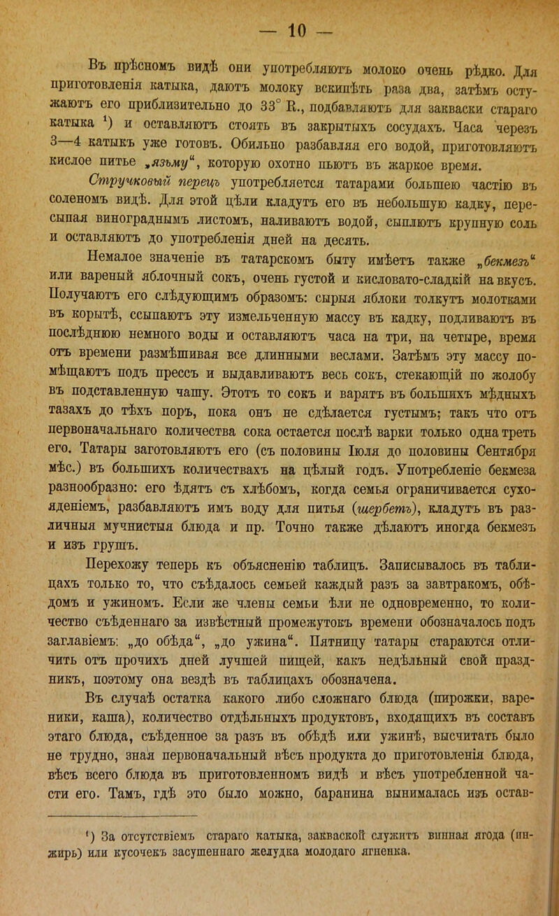 Въ прѣсномъ видѣ они употребляютъ молоко очень рѣдко. Для приготовленія катыка, даіотъ молоку вскипѣть раза два, затѣмъ осту- жаютъ его приблизительно до 33° К., подбавляютъ для закваски стараго катыка и оставляютъ стоять въ закрытыхъ сосудахъ. Часа черезъ 3—4 катыкъ уже готовъ. Обильно разбавляя его водой, приготовляютъ кислое питье ,язьму, которую охотно пьютъ въ жаркое время. Стручковый перецъ употребляется татарами большею частію въ соленомъ видѣ. Для этой цѣли кладутъ его въ небольшую кадку, пере- сыпая винограднымъ листомъ, наливаютъ водой, сыплютъ крупную соль и оставляютъ до употребления дней на десять. Немалое значеніе въ татарскомъ быту имѣетъ также ^бекмезъ'^ или вареный яблочный сокъ, очень густой и кисловато-сладкій навкусъ. Получаютъ его слѣдуюпі;имъ образомъ: сырыя яблоки толкутъ молотками въ корытѣ, ссыпаютъ эту измельченную массу въ кадку, подливаюі-ъ въ послѣднюю немного воды и оставляютъ часа на три, на четыре, время отъ времени размѣшивая все длинными веслами. Затѣмъ эту массу по- мѣш;аютъ подъ прессъ и выдавливаютъ весь сокъ, стекающій по жолобу въ подставленную чашу. Этотъ то сокъ и варятъ въ большихъ мѣдныхъ тазахъ до тѣхъ поръ, пока онъ не сдѣлается густымъ; такъ что отъ первоначальнаго количества сока остается нослѣ варки только одна треть его. Татары заготовляютъ его (съ половины Іюля до половины Сентября мѣс.) въ большихъ количествахъ на цѣлый годъ. Употребленіе бекмеза разнообразно: его ѣдятъ съ хлѣбомъ, когда семья ограничивается сухо- яденіемъ, разбавляютъ имъ воду для питья (шербетъ), кладутъ въ раз- личныя мучнистыя блюда и пр. Точно дѣлаютъ иногда бекмезъ и изъ грушъ. Перехожу теперь къ объясненію таблицъ. Записывалось въ табли- цахъ только то, что съѣдалось семьей каждый разъ за завтракомъ, обѣ- домъ и ужиномъ. Если же члены семьи ѣли не одновременно, то коли- чество съѣденнаго за извѣстный промежутокъ времени обозначалось подъ заглавіемъ: „до обѣда, „до ужина. Пятницу татары стараются отли- чить отъ прочихъ дней лучшей пищей, какъ недѣльный свой празд- никъ, поэтому она вездѣ въ таблицахъ обозначена. Въ случаѣ остатка какого либо сложнаго блюда (пирожки, варе- ники, каша), количество отдѣльныхъ продуктовъ, входяпі;ихъ въ составъ этаго блюда, съѣденное за разъ въ обѣдѣ или ужинѣ, высчитать было не трудно, зная первоначальный вѣсъ продукта до приготовленія блюда, вѣсъ всего блюда въ приготовленномъ видѣ и вѣсъ употребленной ча- сти его. Тамъ, гдѣ это было можно, баранина вынималась изъ остав- ') За отсухствіемъ стараго катыка, закваской служитъ виппая ягода (пн- жирь) или кусочекъ засушеннаго желудка молодаго ягпенка.