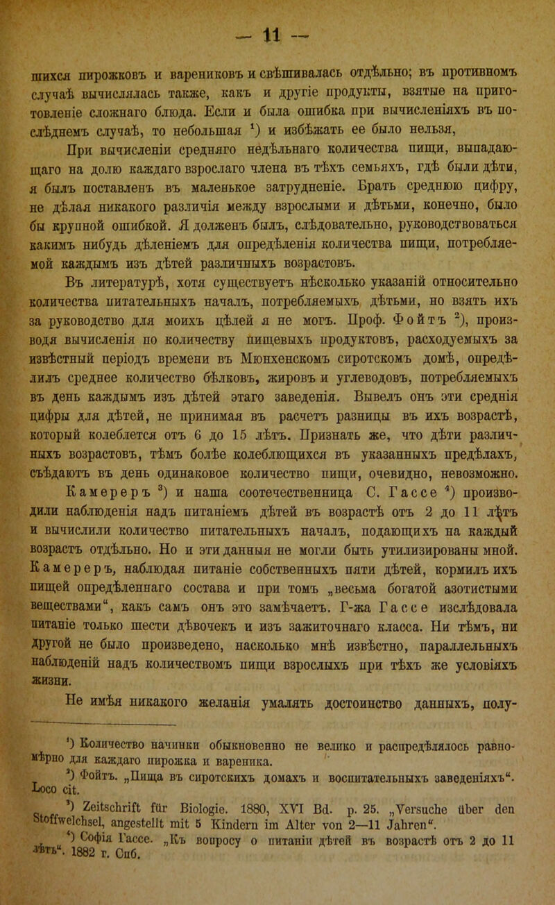 шихся пирожковъ и варениковъ и свѣшивалась отдѣльно; въ противномъ случаѣ вычислялась также, какъ и другіе продукты, взятые на приго- товленіе сложнаго блюда. Если и была ошибка при вычисленіяхъ въ по- слѣднемъ случаѣ, то небольшая ^ и избѣжать ее было нельзя, При вычисленіи средняго недѣльнаго количества пищи, выпадаю- ш;аго на долю каждаго взрослаго члена въ тѣхъ семьяхъ, гдѣ были дѣти, я былъ поставленъ въ маленькое затрудненіе. Брать среднюю цифру, не дѣлая никакого различія между взрослыми и дѣтьми, конечно, было бы крупной ошибкой. Я долженъ былъ, слѣдовательно, руководствоваться какимъ нибудь дѣленіемъ для опредѣденія количества пипци, потребляе- мой каждымъ изъ дѣтей различныхъ возрастовъ. Въ литературѣ, хотя существуетъ нѣсколько указаній относительно количества иитательныхъ началъ, потребляемыхъ дѣтьми, но взять ихъ за руководство для моихъ цѣлей я не могъ. Проф. Фойтъ ^), произ- водя вычисленія по количеству пищевыхъ продуктовъ, расходуемыхъ за извѣстный періодъ времени въ Мюнхенскомъ сиротскомъ домѣ, опредѣ- лилъ среднее количество бѣлковъ, жировъ и углеводовъ, потребляемыхъ въ день каждымъ изъ дѣтей этаго заведенія. Вывелъ онъ эти среднія цифры для дѣтей, не принимая въ расчетъ разницы въ ихъ возрастѣ, который колеблется отъ 6 до 15 лѣтъ. Признать же, что дѣти различ- ныхъ возрастовъ, тѣмъ болѣе колеблющихся въ указанныхъ предѣлахъ, съѣдаютъ въ день одинаковое количество пищи, очевидно, невозможно. Камереръ и наша соотечественница С. Г ас се произво- дили наблюденія надъ питаніемъ дѣтей въ возрастѣ отъ 2 до 11 л-З^тъ и вычислили количество иитательныхъ началъ, подающихъ на каждый возрастъ отдѣльно. Но и эти данныя не могли быть утилизированы мной. Камереръ, наблюдая питаніе собственныхъ пяти дѣтей, кормилъихъ пищей опредѣленнаго состава и при томъ „весьма богатой азотистыми веществами, какъ самъ онъ это замѣчаетъ. Г-жа Гассе изслѣдовала питаніе только шести дѣвочекъ и изъ зажиточнаго класса. Ни тѣмъ, ни другой не было произведено, насколько мнѣ извѣстно, параллельныхъ наблюденій надъ количествомъ пищи взрослыхъ при тѣхъ же условіяхъ жизни. Не имѣя никакого желанія умалять достоинство данныхъ, полу- ') Количество начинки обыкновенно не велико и распредѣлялось равно- иѣрно для каждаго ішрожка и вареника. Фойтъ. „Пища въ сиротскихъ домахъ и воспитательныхъ заведеніяхъ. ■Ьосо сіі, ') 2еіІ8сЬгіГі Шг Віоіойіе. 1880, ХТІ В(і. р. 25. „ѴегзисЬе ЦЬег йен ЫоіГ^еІсЬзеІ, апдсзЬет шіі 5 Кіпсісгп іт АІІег ѵоп 2—11 ^аЬ^сп«. ) Софія Гассе. „Къ вопросу о питаніи дѣтей въ возрасгЬ отъ 2 до И ^ѣп. 1882 г. Снб.