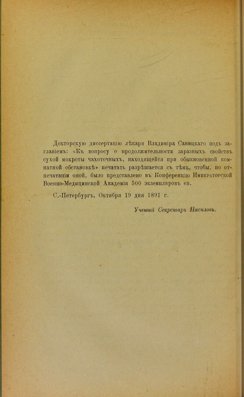 Докторскую диссертацию лѣкаря Владиміра Савицкаго подъ за- главіемъ: «Къ вопросу о продолжительности заразныхъ свойствъ сухой мокроты чахоточныхъ, находящейся при обыкновенной ком- натной обстановкѣ» печатать разрѣшается съ тѣмъ, чтобы, по от- печатаніи оной, было представлено въ Конференций Императорской Военно-Медицинской Академіи 500 экземпляровъ ея. С.-Петербургъ, Октября 19 дня 1891 г. Ученый Секретарь Насиловъ.