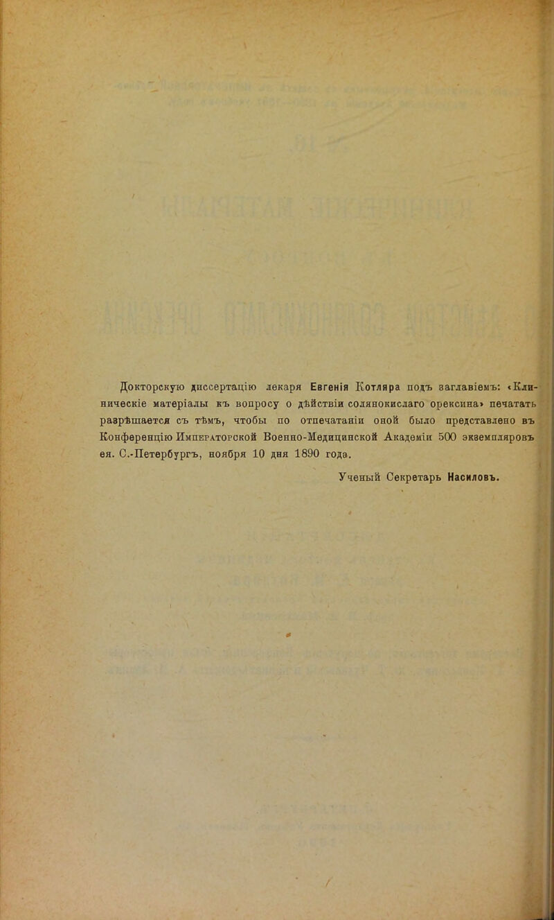 Докторскую диссертацію лекаря Евгенія Котляра подъ ваглавіемъ: «Кли- ническіе матеріалы къ вопросу о дѣйствіи солянокислаго орексина> печатать разрѣшается съ тѣмъ, чтобы по отпечатаніи оной было представлено въ Конференцію Императорской Военно-Медицинской Академіи 500 экземпляровъ ея. С.-Петербургъ, ноября 10 дня 1890 года. Ученый Секретарь Насиловъ.