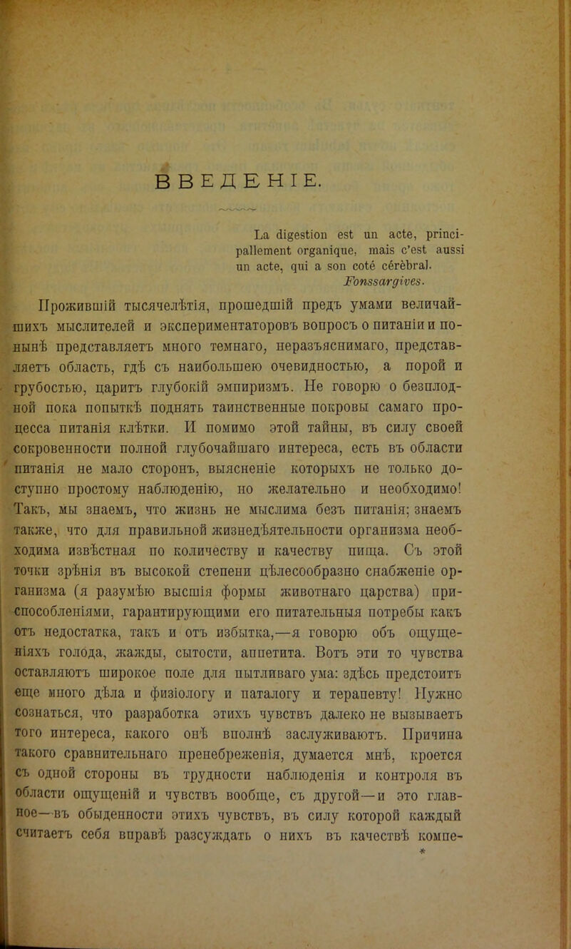 ВВЕДЕНІЕ. к Д Ьа (іі§езІіоп езЬ ші асіе, ргіпсі- раііетепі о^§апі^^ге, таіз с’езі аиззі Ш1 асЬе, ^г^і а зон соіё сёгёЪгаІ. Гопззагдгѵев. Прожившій тысячелѣтія, прошедшій предъ умами величай- шихъ мыслителей и экспериментаторовъ вопросъ о питаніи и по- нынѣ представляетъ много темнаго, неразъяснимаго, представ- ляетъ область, гдѣ съ наибольшею очевидностью, а порой и грубостью, царитъ глубокій эмпиризмъ. Не говорю о безплод- ной пока попыткѣ поднять таинственные покровы самаго про- цесса питанія клѣтки. И помимо этой тайны, въ силу своей сокровенности полной глубочайшаго интереса, есть въ области * питанія не мало сторонъ, выясненіе которыхъ не только до- ступно простому наблюденію, но желательно и необходимо! Такъ, мы знаемъ, что жизнь не мыслима безъ питанія; знаемъ также, что для правильной жизнедѣятельности организма необ- ходима извѣстная по количеству и качеству пиш,а. Съ этой точки зрѣнія въ высокой степени цѣлесообразно снабженіе ор- ганизма (я разумѣю высшія формы животнаго царства) при- способленіями, гарантируюш,ими его питательныя потребы какъ отъ недостатка, такъ и отъ избытка,—я говорю объ ош,уще- ніяхъ голода, лсажды, сытости, аппетита. Вотъ эти то чувства оставляютъ широкое поле для пытливаго ума; здѣсь предстоитъ еще много дѣла и физіологу и паталогу и терапевту! Нужно сознаться, что разработка этихъ чувствъ далеко не вызываетъ того интереса, какого оиѣ вполнѣ заслулшваютъ. Причина такого сравнительнаго ііреиебрел;енія, думается мнѣ, кроется съ одной стороны въ трудности наблюденія и контроля въ области ощущеній и чувствъ вообще, съ другой—и это глав- ное—въ обыденности этихъ чувствъ, въ силу которой каждый считаетъ себя вправѣ разсулсдать о нихъ въ качествѣ компе-