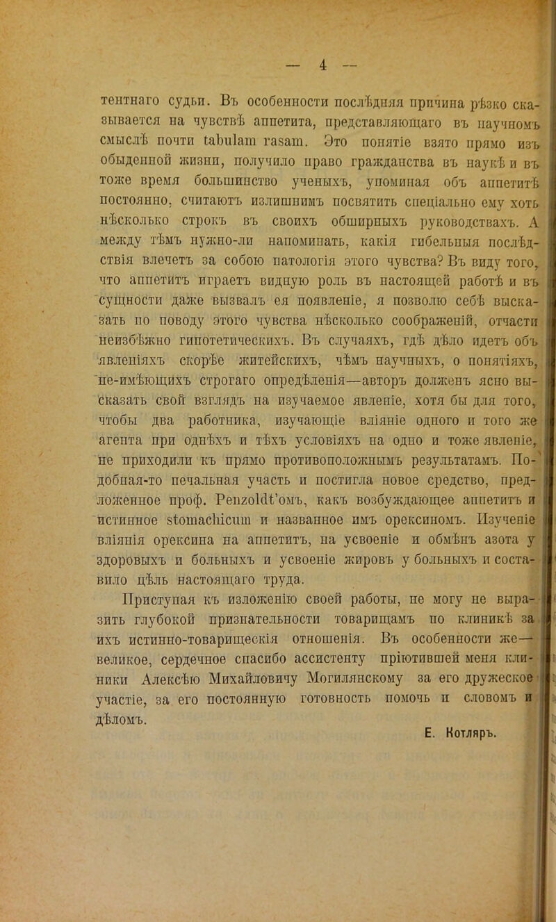 тентнаго судьп. Въ особенности послѣдняя причина рѣзко ска-* зывается на чувствѣ аппетита, представляющаго въ научномъ смыслѣ почти іаЬнІаіп газат. Это понятіе взято прямо изъ обыденной ясизнп, получило право гражданства въ наукѣ и въ тоже время большинство ученыхъ, упоминая объ аппетитѣ постоянно, считаютъ излишнимъ посвятить спеціально ему хоть. нѣсколько строкъ въ своихъ обширныхъ руководствахъ. А между тѣмъ нул{но-ли напоминать, какія гибельныя послѣд-. ствія влечетъ за собою патологія этого чувства? Въ виду того, что аппетитъ играетъ видную роль въ настоящей работѣ и въ; 'сущности даже вызвалъ ея появленіе, я позволю себѣ выска-! зать по поводу этого чувства нѣсколько соображеній, отчасти- неизбѣжно гипотетическихъ. Въ случаяхъ, гдѣ дѣло идетъ объ. явленіяхъ скорѣе лштейскихъ, чѣмъ научныхъ, о понятіяхъ,^ ’не-имѣющихъ строгаго опредѣленія—авторъ долженъ ясно вы-| Сказать свой взглядъ на изучаемое явленіе, хотя бы для того, * чтобы два работника, изучающіе вліяніе одного и того же: агента при однѣхъ и тѣхъ условіяхъ на одно и тоже явленіе,^ не приходили къ прямо противоположнымъ результатамъ. По- добная-то печальная участь и постигла новое средство, пред-і лоліенное проф. Репгоісіі’омъ, какъ возбуждающее аппетитъ и| истинное віотасііісиш и названное имъ орекспномъ. Изученіе^ вліянія орексина на аппетитъ, на усвоеніе и обмѣнъ азота здоровыхъ и больныхъ и усвоеніе жировъ у больныхъ и соста-;] вило цѣль настоящаго труда. Приступая къ излолсѳнію своей работы, не могу не выра-- зить глубокой признательности товарищамъ по клиникѣ за. ихъ истинно-товарищескія отношенія. Въ особенности же—■ великое, сердечное спасибо ассистенту пріютившей меня юіи- ники Алексѣю Михайловичу Могилянскому за его дружеское» участіе, за его постоянную готовность помочь и словомъ и дѣломъ. Е. Иотляръ.