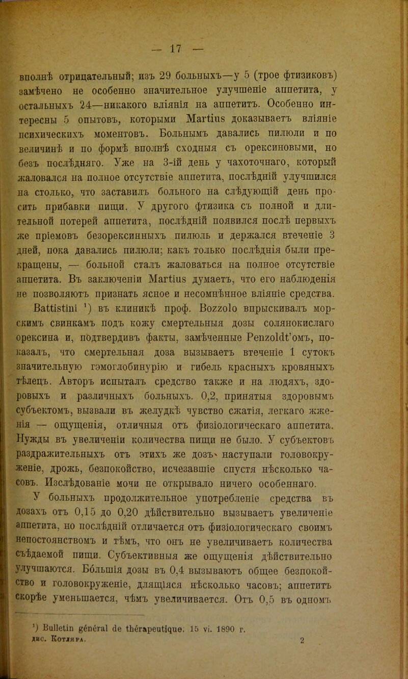 вполнѣ отрицательный; изъ 29 больныхъ—у 5 (трое фтизиковъ) заііѣчено не особенно значительное улучшеніе аппетита, у остальныхъ 24—никакого вліянія на аппетитъ. Особенно ин- тересны 5 опытовъ, которыми Магіінз доказываетъ вліяніе психическихъ моментовъ. Больнымъ давались пилюли и по величинѣ и по формѣ вполнѣ сходныя съ орексиновьтми, но безъ послѣдняго. Уже на 3-ій день у чахоточнаго, который жаловался на полное отсутствіе аппетита, послѣдній улучшился на столько, что заставилъ больного на слѣдуюгцій день про- сить прибавки пипди. У другого фтизика съ полной и дли- тельной потерей аппетита, послѣдній появился послѣ первыхъ же пріемовъ безорексинныхъ пилюль и держался втеченіе 3 дней, пока давались пилюли; какъ только послѣднія были пре- краіцены, — больной сталъ жаловаться на полное отсутствіе аппетита. Въ заключеніи Магііпз думаетъ, что его наблюденія не позволяютъ признать ясное и несомнѣнное вліяніе средства. ВаШзІіпі ‘) въ клиникѣ проф. В0220І0 впрыскивалъ мор- скимъ свинкамъ подъ кожу смертельныя дозы солянокислаго орексина и, подтвердивъ факты, замѣченные РепиоШі’омъ, по- казалъ, что смертельная доза вызываетъ втеченіе 1 сутокъ значительную гэмоглобинурію и гибель красныхъ кровяныхъ тѣлецъ. Авторъ испыталъ средство также и на людяхъ, здо- ровыхъ и различныхъ больныхъ. 0,2, принятыя здоровымъ субъектомъ, вызвали въ желудкѣ чувство сжатія, легкаго жже- нія — ощущенія, отличныя отъ физіологическаго аппетита. Нужды въ увеличеніи количества пищи не было. У субъектовъ раздражительныхъ отъ этихъ же дозъ' наступали головокру- женіе, дрожь, безпокойство, исчезавшіе спустя нѣсколько ча- совъ. Изслѣдованіе мочи не открывало ничего особеннаго. У больныхъ продолжительное употребленіе средства въ дозахъ отъ 0,15 до 0,20 дѣйствительно вызываетъ увеличеніе аппетита, но послѣдній отличается отъ физіологическаго своимъ непостоянствомъ и тѣмъ, что онъ не увеличиваетъ количества съѣдаемой пищи. Субъективныя же ощущенія дѣйствительно улучшаются. Большія дозы въ 0,4 вызываютъ общее безпокой- ство и головокруженіе, длящіяся нѣсколько часовъ; аппетитъ скорѣе уменьшается, чѣмъ увеличивается. Отъ 0,5 въ одномъ О Виііеііп йёпёгаі (1е ІЬёгареиІічиѳ. 15 ѵі. 1890 г. ДИС. КотЛЯРА. 1. 2