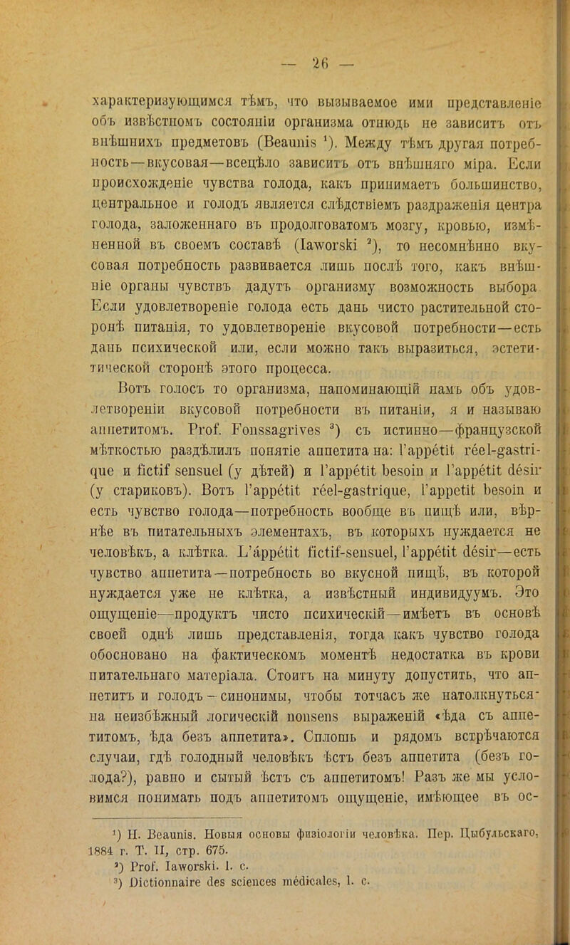 характеризующимся тѣмъ, что вызываемое ими представленіе объ извѣстномъ состояніи организма отнюдь не зависитъ отъ внѣшнихъ предметовъ (Веашііз '). Между тѣмъ другая потреб- ность— вкусовая—всецѣло зависитъ отъ внѣшняго міра. Если происхожденіе чувства голода, какъ принимаетъ большинство, центральное и голодъ является слѣдствіемъ раздраженія центра голода, заложеннаго въ продолговатомъ мозгу, кровью, измѣ- ненной въ своемъ составѣ (Іа\ѵогзкі ^), то несомнѣнно вку- совая потребность развивается лишь послѣ того, какъ внѣш- ніе органы чувствъ дадутъ организму возможность выбора Если удовлетвореніе голода есть дань чисто растительной сто- ронѣ питанія, то удовлетвореніе вкусовой потребности—есть дань психической или, если молшо такъ выразиться, эстети- тической сторонѣ этого процесса. Вотъ голосъ то организма, напоминающій намъ объ з'^дов- летвореніи вкусовой потребности въ питаніи, я и называю аппетитомъ. Ргоѣ Гопзза^гіѵез съ истинно—французской мѣткостью раздѣлилъ понятіе аппетита на: ГаррёВІ гёеі-^азігі- (іпе и йеВГ вепзиеі (у дѣтей) и Гаррёііі Ъезоіп и ГаррёВі; йёзіг (у стариковъ). Вотъ ГаррёВк гёеі-^азігіцпе, Гаррейі Ьезоіп и есть чувство голода—потребность вообще въ пищѣ или, вѣр- нѣе въ питательныхъ элементахъ, въ которыхъ нуждается не человѣкъ, а клѣтка. Е’аррёіВ іісІіЕзепзпеІ, Гаррёііі йёзіг—есть чувство аппетита—потребность во вкусной пищѣ, въ которой нуждается уже не клѣтка, а извѣстный индивидуумъ. Это ощущеніе—продуктъ чисто психическій—имѣетъ въ основѣ своей однѣ лишь представленія, тогда какъ чувство голода обосновано на фактическомъ моментѣ недостатка въ крови питательнаго матеріала. Стоитъ на минуту допустить, что ап- петитъ и голодъ - синонимы, чтобы тотчасъ же натолкнуться- на неизбѣлшый логическій попзепз выраженій «ѣда съ аппе- титомъ, ѣда безъ аппетита». Сплошь и рядомъ встрѣчаются случаи, гдѣ голодный человѣкъ ѣстъ безъ аппетита (безъ го- лода?), равно и сытый ѣстъ съ аппетитомъ! Разъ же мы усло- вимся понимать подъ аппетитомъ ощущеніе, имѣющее въ ос- И. Веаипіз. Новыя основы физіологіи человѣка. Пор. Цыбульскаго, 1884 г. Т. II, стр. 676. ’) Ргоі. Іа\ѵог8кі. 1. с. •’) Оісііоппаіге йез зсіепсез шёсіісаіез, 1. с.