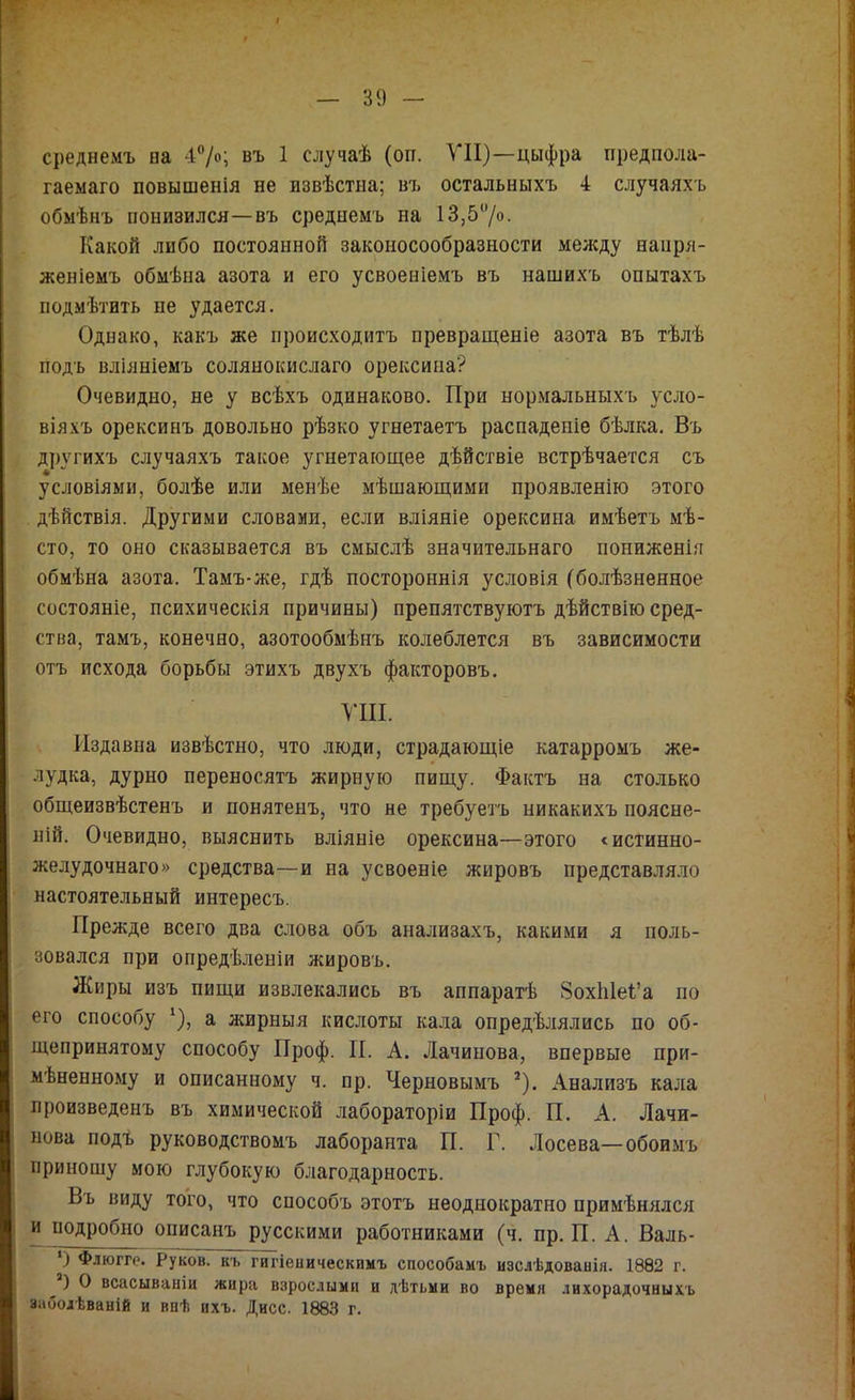 среднемъ на 47о; въ 1 случаѣ (оп. ТП)—цыфра предпола- гаемаго повышенія не извѣстна; въ остальныхъ 4 случаяхъ обмѣнъ понизился—въ среднемъ на 13,5‘7о. Какой либо постоянной законосообразности мелсду напря- женіемъ обмѣна азота и его усвоеніемъ въ нашихъ опытахъ подмѣтить не удается. Однако, какъ же происходитъ превращеніе азота въ тѣлѣ подъ вліяніемъ солянокислаго орексииа? Очевидно, не у всѣхъ одинаково. При нормальныхъ усло- віяхъ орексинъ довольно рѣзко угнетаетъ распаденіе бѣлка. Въ другихъ случаяхъ такое угнетающее дѣйствіе встрѣчается съ условіями, болѣе или менѣе мѣшающими проявленію этого дѣйствія. Другими словами, если вліяніе орексина имѣетъ мѣ- сто, то оно сказывается въ смыслѣ значительнаго пониженія обмѣна азота. Тамъ-же, гдѣ постороннія условія (болѣзненное состояніе, психическія причины) препятствуютъ дѣйствію сред- ства, тамъ, конечно, азотообмѣнъ колеблется въ зависимости отъ исхода борьбы этихъ двухъ факторовъ. УШ. Издавна извѣстно, что люди, страдающіе катарромъ же- лудка, дурно переносятъ жирную пищу. Фактъ на столько общеизвѣстенъ и понятенъ, что не требуетъ никакихъ поясне- ній. Очевидно, выяснить вліяніе орексина—этого «истинно- желудочнаго» средства—и на усвоеніе жировъ представляло настоятельный интересъ. Прежде всего два слова объ анализахъ, какими я поль- зовался при опредѣленіи жировъ. Жиры изъ пищи извлекались въ аппаратѣ 8охЫеі’а по его способу ^), а жирныя кислоты кала опредѣлялись по об- щепринятому способу Проф. П. А. Лачинова, впервые при- мѣненному и описанному ч. пр. Черновымъ *). Анализъ кала произведенъ въ химической лабораторіи Проф. П. А. Лачи- пова подѣ руководствомъ лаборанта П. Г. Лосева—обоимъ приношу мою глубокую благодарность. Въ виду того, что способъ этотъ неоднократно примѣнялся и подробно описанъ русскими работниками (ч. пр. П. А. Валь- *) Флюгге. Руков. къ гигіеническимъ способамъ изслѣдованія. 1882 г. ^) О всасываніи жира взрослыми и дѣтьми во время лихорадочныхъ заболѣваній и внѣ ихъ. Дисс. 1883 г.