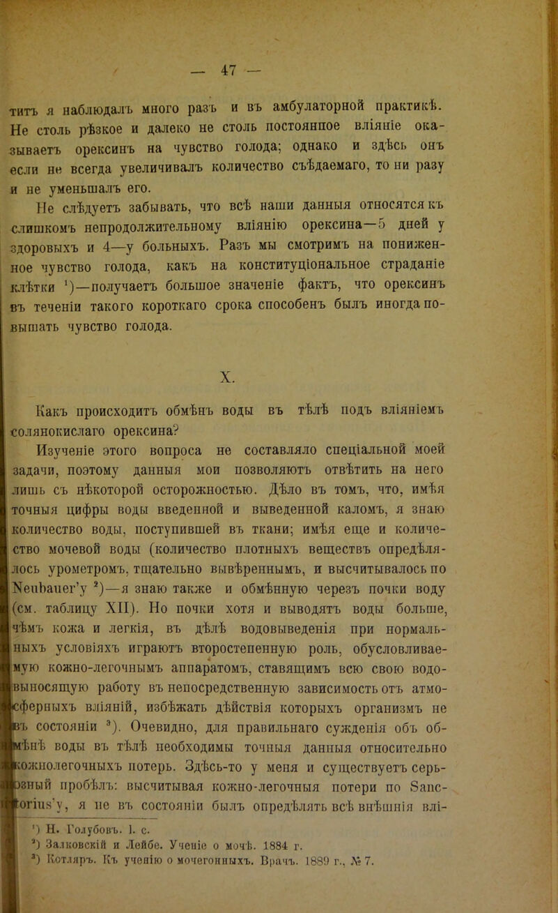 ТИТЪ я наблюдалъ много разъ и въ амбулаторной практикѣ. Не столь рѣзкое и далеко не столь постоянное вліяніе ока- зываетъ орексинъ на чувство голода; однако и здѣсь онъ если не всегда увеличивалъ количество съѣдаемаго, то ни разу и не уменьшалъ его. Не слѣдуетъ забывать, что всѣ наши данныя относятся къ слишкомъ непродолжительному вліянію орексина 5 дней у здоровыхъ и 4—у больныхъ. Разъ мы смотримъ на понижен- ‘ ное чувство голода, какъ на конституціональное страданіе [ клѣтки ')—получаетъ большое значеніе фактъ, что орексинъ въ теченіи такого короткаго срока способенъ былъ иногда по- вышать чувство голода. Какъ происходитъ обмѣнъ воды въ тѣлѣ подъ вліяніемъ солянокислаго орексина? Изученіе этого вопроса не составляло спеціальной моей задачи, поэтому данныя мои позволяютъ отвѣтить на него лишь съ нѣкоторой осторожностью. Дѣло въ томъ, что, имѣя точныя цифры воды введенной и выведенной каломъ, я знаю количество воды, поступившей въ ткани; имѣя егце и количе- ство мочевой воды (количество плотныхъ веществъ опредѣля- І^ось урометромъ, тщательно вывѣреннымъ, и высчитывалось по еиЪаиег’у *)—я знаю также и обмѣнную черезъ почки воду щ. таблицу XII). Но почки хотя и выводятъ воды больше, Ьмъ кожа и легкія, въ дѣлѣ водовыведенія при нормаль- ыхъ условіяхъ играютъ второстепенную роль, обусловливае- ую кожно-легочнымъ аппаратомъ, ставящимъ всю свою водо- ьшосящую работу въ непосредственную зависимость отъ атмо- |)ерныхъ вліяній, избѣжать дѣйствія которыхъ организмъ не ъ состояніи ^). Очевидно, для правильнаго сужденія объ об- ѣнѣ воды въ тѣлѣ необходимы точныя данныя относительно олшолегочныхъ потерь. Здѣсь-то у меня и существуетъ серь- зный пробѣлъ; высчитывая кожно-легочныя потери по 8аііс- эгіпя’у, я не въ состояніи былъ опредѣлять всѣ внѣшнія влі- ') Н. Го.іубовъ. 1. с. Залковскій и Лейбе. Ученіе о мочѣ. 1884 г. Котляръ. Къ ученію о мочегонныхъ. Врачъ. 1889 г., Л» 7. X. 1І
