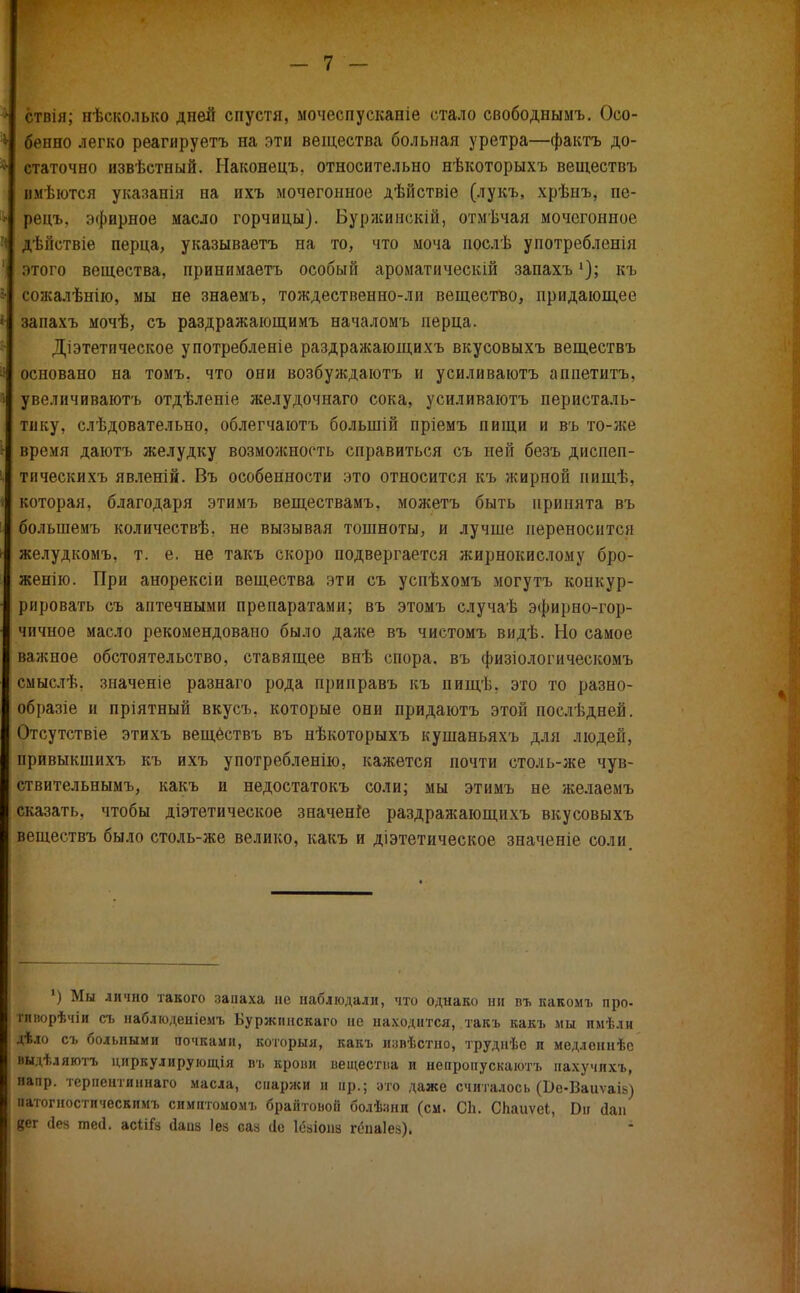 ствія; нѣсколько дней спустя, мочеспусканіе стало свободнымъ. Осо- бенно легко реагируетъ на эти вещества больная уретра—фактъ до- статочно извѣстный. РІаконецъ. относительно нѣкоторыхъ веществъ вмѣются указанін на ихъ мочегонное дѣйствіе (лукъ, хрѣнъ, пе- рецъ. эфирное масло горчицы). Буржинскій, отмѣчая мочегонное дѣйствіе перца, указываетъ на то, что моча послѣ употребленія этого вещества, принимаетъ особый ароматическій запахъкъ сожалѣнію, мы не знаемъ, тождественно-ли вещество, придающее запахъ мочѣ, съ раздражающимъ началомъ перца. Діэтетическое употребленіе раздражающихъ вкусовыхъ веществъ основано на томъ. что они возбуждаютъ и усиливаютъ апиетитъ, увеличиваютъ отдѣленіе желудочнаго сока, усиливаютъ перисталь- тику, слѣдовательно, облегчаютъ болыпій пріемъ пищи и въ то-же время даютъ желудку возможность справиться съ ней безъ диспеп- тическихъ явленій. Въ особенности это относится къ жирной нищѣ, которая, благодаря этимъ веществамъ, можетъ быть принята въ болыпемъ количествѣ, не вызывая тошноты, и лучше переносится желудкомъ, т. е. не такъ скоро подвергается жирнокислому бро- женію. При анорексіи вещества эти съ успѣхомъ могутъ конкур- рировать съ аптечными препаратами; въ этомъ случаѣ эфирно-гор- чичное масло рекомендовано было даже въ чистомъ видѣ. Но самое важное обстоятельство, ставящее внѣ спора, въ физіологическомъ смыслѣ. значеніе разнаго рода приправъ къ пищѣ. это то разно- образіе и пріятный вкусъ. которые они придаютъ этой послѣдней. Отсутствіе этихъ вещбствъ въ нѣкоторыхъ кушаньяхъ для люден, привыкшихъ къ ихъ употреблений, кажется почти столь-же чув- ствительным^ какъ и недостатокъ соли; мы этимъ не желаемъ сказать, чтобы діэтетическое значение раздражающихъ вкусовыхъ веществъ было столь-же велико, какъ и діэтетическое значеніе соли ') Мы лично такого запаха не наблюдали, что однако ни въ какомъ про- тлнорѣчіи съ наблюденіемъ Ъуржинскаго не находится, такъ какъ мы имѣли дѣло съ больными почками, которыя, какъ извѣстно, трудііѣе п медленнѣс выдх.іяютъ циркулирующія въ крови вещества и непропускаютъ нахучихъ, напр. терпентиннаго масла, спаржи и пр.; это даже считалось (Бе-Ваиѵаік) патогностическимъ симптомомъ брайтовоіі болѣзни (см. СЬ. СЬаиѵеі, Вѵ Лап ?ег (Іея шей. асііГа сіаііа Іез сая йс Іёаіоиз гена!ей).