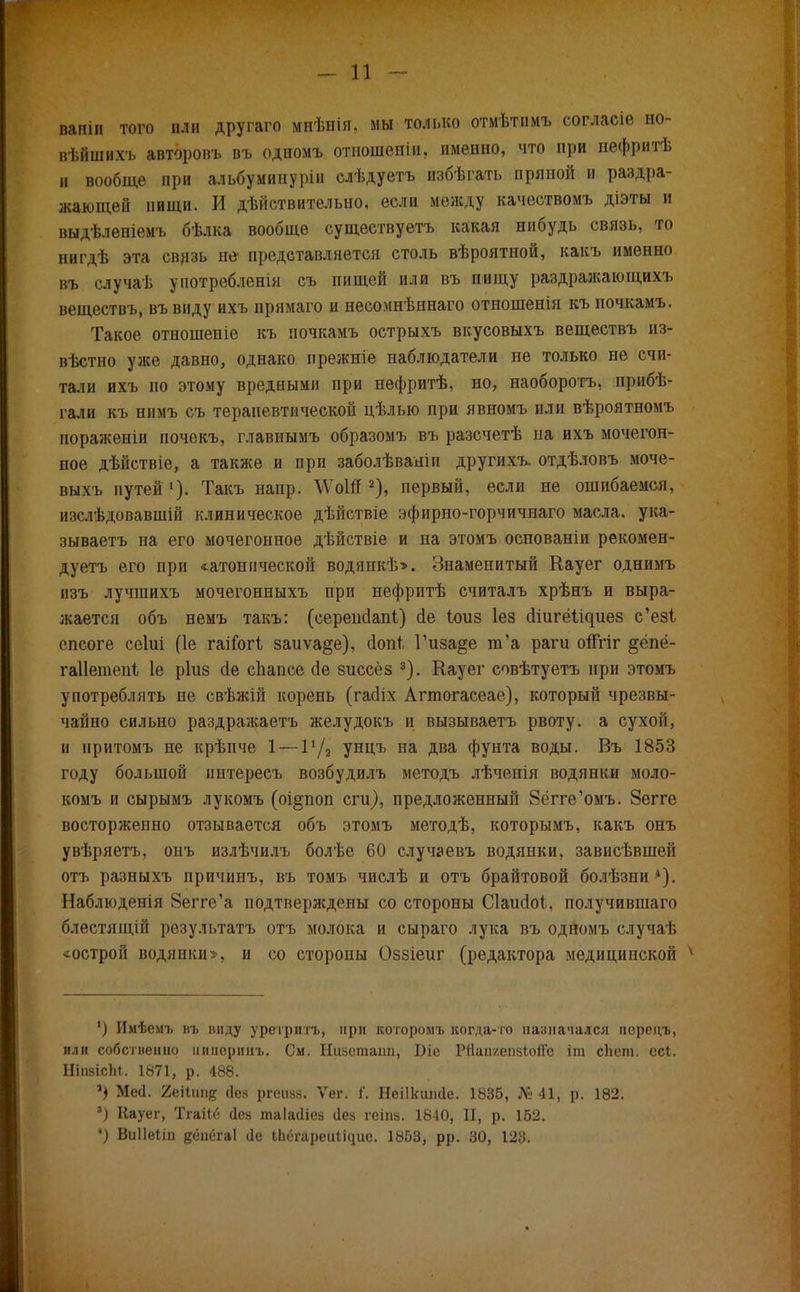 вапіи того ііліі другаго мнѣнія. мы только отмѣтнмъ согласіе но- вѣйшихъ авторопъ въ одномъ отношении именно, что при пефритѣ и вообще при альбуминурін слѣдуетъ избѣгать пряной и раздра- жающей пищи. И действительно, если между качествомъ діэты и выдѣленіемъ бѣлка вообще существуешь какая нибудь связь, то нигдѣ эта связь не- представляется столь вѣроятной, какъ именно въ случаѣ употребленія съ пищей или въ пищу раздражающихъ веществъ, въ виду ихъ прямаго и несомнѣннаго отношенія къ почкамъ. Такое отношеніе къ почкамъ острыхъ вкусовыхъ веществъ из- вѣстно уже давно, однако ирежніе наблюдатели не только не счи- тали ихъ по этому вредными при нефритѣ, но, наоборотъ, прибѣ- гали къ нимъ съ терапевтической цѣлью при явномъ или вѣроятномъ пораженіи почекъ, главнымъ образомъ въ разсчетѣ на ихъ мочегон- ное дѣйствіе, а также и при заболѣваніи другихъ. отдѣловъ моче- выхъ путей1). Такъ напр. \ѴоШ 2), первый, если не ошибаемся, іпслѣдовавшій клиническое дѣйствіе зфирно-горчичнаго масла, ука- зываетъ на его мочегонное дѣйствіе и на этомъ оспованіи рекомен- дуешь его при «атонической водянкѣ>. Знаменитый Кауег однимъ изъ лучшихъ мочегонныхъ при нефрптѣ считалъ хрѣнъ и выра- жается объ немъ такъ: (еерепсіапі) сіе Іоиз Іез сііигёіл^иез с'ез! спсоге сеіиі (1е гаііогі заиѵа§е), сіопі, Гиза§е т'а раги оЯгіг §ёпё- гаііетені 1е ріиз сіе сііапсе (іе зиссёз 3). Кауег совѣтуетъ при этомъ употреблять не свѣжій корень (гасііх Агтогасеае), который чрезвы- чайно сильно раздражаетъ желудокъ и вызываетъ рвоту, а сухой, и нритомъ не крѣпче 1 — Ѵ/2 унцъ на два фунта воды. Въ 1853 году большой интересъ возбудилъ методъ лѣченія водянки моло- комъ и сырымъ лукомъ (оі§поп сги), предложенный Зёгге'омъ. Зегге восторженно отзывается объ этомъ методѣ, которымъ, какъ онъ увѣряетъ, онъ излѣчилъ болѣе 60 случаевъ водянки, зависѣвшей отъ разныхъ причинъ, въ томъ числѣ и отъ брайтовой болѣзни *). Наблюденія Зегге'а подтверждены со стороны Сіаисіоі, получившаго блестящій результатъ отъ молока и сыраго лука въ одномъ случаѣ «острой водянки», и со стороны Оззіеиг (редактора медицинской 4 ') Имѣемъ въ виду уретрптъ, при которомъ когда-то назначался псрецъ, или собственно ииііоринъ. См. Ниастаіш, Біс Рйан/.епзІоЙе іт сігет. есі. НіпзісМ. 1871, р. 488. ') Ме(1. 2еі1шіе ііс.ч ргоіізз. Ѵег. і. Неіікииае. 1885, №41, р. 182. ') Кауег, Тгаііе (Іез таіасііез гіез геіиз. 1840, II, р. 152. *) Виііеіін дспёгаі Це Іпёгареііііфіе. 1853, рр. 30, 123.