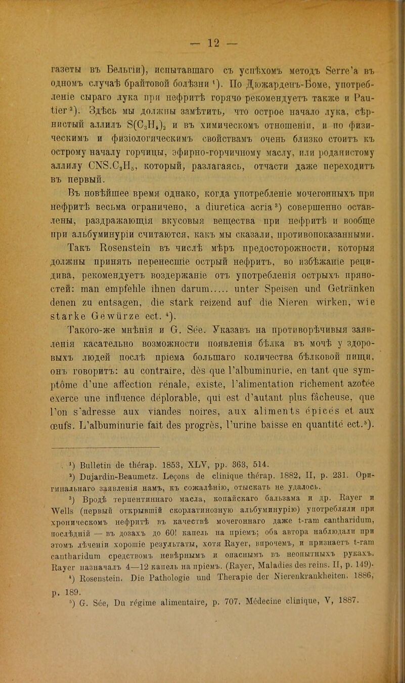 газеты въ Бельгіи), испытавшаго съ успѣхомъ методъ Вегге'а въ одномъ случаѣ брайтовой болѣзни *). По Дюжардеиъ-Боме, употреб- леніе сыраго лука при нефритѣ горячо рекомендуетъ также и Раи- Мег2). Здѣсь мы должны замѣтить, что острое начало лука, сер- нистый аллилъ 8(С3Н,)2 и въ химическомъ отношеніи, и по физи- ческимъ и физіологпческимъ свойствамъ очень близко стоить къ острому началу горчицы, эфирно-горчичному маслу, или роданистому аллилу (Ж8.С8ІІ5, который, разлагаясь, отчасти даже переходить въ первый. Въ новѣйшее время однако, когда употребленіе мочегонныхъ при нефритѣ весьма ограничено, а (Нигеііса асгіа3) совершенно остав- лены, раздражающія вкусовыя вещества при нефритѣ и вообще при альбуминуріи считаются, какъ мы сказали, противопоказанными. Такъ КозепзЪеіп въ числѣ мѣръ предосторожности, который должны принять перенесшіе острый нефритъ, во избѣжаніе реци- дива, рекомендуетъ воздержаніе отъ употребленія острыхъ пряно- стей: тап етрГеЫе іііпеп аагит ипіег 8реізеп ип<і Оеігііпкеп сіепеп 2ц епіза^еп, сііе зіагк геігепсі аиі сііе Шегеп лѵігкеп, лѵіе зіагке Оёѵѵигяе есі. 4). Такого-же мнѣнія и О. 8ёе. Указавъ на противорѣчивыя заяк- ленія касательно возможности появленія бѣлка въ мочѣ у здоро- выхъ людей послѣ пріема болыпаго количества бѣлковой пищи, онъ говорить: аи сопігаіге, йёз ^ие ГаІЬитіпигіе, еп іапі ^ие зут- рібте сГипе айесііоп гёпаіе, ехізіе, Гаіітепіаііоп гіспетепі агой?е ехегсе ипе іпйчепсе (ІёрІогаЫе, езі сГаиІапІ. ріиз йспеизе, ^ие Гон з'айгеззе аих ѵіапсіез поігез, аих аіігаепіз ёрісёз еі аих оэиГз. ТУаІЪиттигіе Ыі йез рго&гёз, Гигіпе Ъаіззе еп ^иап^і^ё есі.5). . >) Виііеііп <1е іЬёгар. 1853, ХЪѴ, рр. 363, 514. *) Біцапііп-Веашпеіг. Ье^опз йе сііпіцие Йіёгар. 1882, II, р. 231. Прп- гшіальнаго заявленія намъ, къ сожалѣнію, отыскать не удалось. 3) Вродѣ терпентпннаго масла, копаііскаго бальзама и др. Кауег п \Ѵе11§ (первый открывшій скорлатинозную альбуминурію) употребляли при хроническомъ нефритѣ въ качествѣ мочегоннаго даже і-гат сапИіагісІит, послѣдній — пъ дозахъ до 60! капель на пріемъ; оба автора наблюдали при этомъ лѣченіи хорошіе результаты, хотя Кауег, впрочемъ, и нризиаетъ 1-гаш сапѣЪагіЫипі средствомъ невѣрнымъ и опасішмъ въ неонытныхъ рукахъ. Еауег назначала. 4—12 капель на нрісмъ. (Кауег, Маіаіііе* Дез геіпз. ІГ, р. 149)- ») Козепаіеіп. Біе РаіЬоІодіе ииа ТЬегаріе аег ІЯіегепкгаіікІіеіІеп, 1886, р. 189. ) С. 8ее, Би гС^іте аіітепіаіге, р. 707. ММесіпе сіііщис, V, 1887.