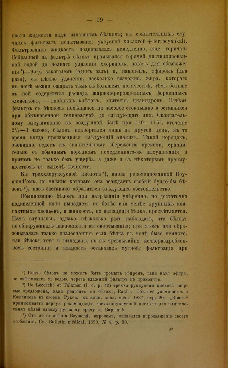 ноетн жидкости надъ вы павши м ь бѣлкоыъ; въ сомнительпыхъ слу- чаяхъ фильтрата жнытывался уксусной кислотой + іеггосуапкаіі. Фильтрованію жидкость подвергалась немедленно, еще горячая. Собранный на фильтрѣ бѣлокъ промывался горячей дистиллирован- ной водой до полнаго удаленія хлоридовъ, пото.мъ для обезвоже- Вія ')—950Д алкоголемъ (одинъ разъ) и, наконецъ, эфиромъ (два раза), съ цѣлью удаленія, насколько возможно, жира, котораго въ мочѣ можно ожидать тѣмъ въ болынемъ количествѣ, чѣмъ больше въ ней содержится распада жирпоперерожденныхъ формеиныхъ элементовъ, — гнойныхъ клѣтокъ, эпителія, цилипдровъ. Затѣмъ фильтръ съ бѣлкомъ помѣщался на часовое стеклышко и оставлялся при обыкновенной температурѣ до слѣдующаго дня. Окончатель- ному высушиванію въ воздушной банѣ при ПО—115°, втеченіе 27»—3 часовъ, бѣлокъ подвергался лишь на другой день, въ то время когда производился слѣдующій анализъ. Такой порядокъ, очевидно, ведетъ къ значительному сбереженію времени, сравни- тельно съ обычнымъ порядкомъ немедленнаго-же высуши вапія, и притомъ не только безъ ущерба, а даже и съ нѣкоторымъ пренму- ществомъ въ смыслѣ точности. Къ треххлоруксусной кислотѣ2), вновь рекомендованной Воу- топсГомъ, по мнѣнію котораго она осаждаетъ особый будто-бы бѣ- локъ*), насъ заставило обратиться слѣдующее обстоятельство. Обыкновенно бѣлокъ при нагрѣваніи умѣренно, но достаточно подкисленной мочи выиадаетъ въ болѣе или менѣе крупныхъ ком- пактныхъ хлопьевъ, и жидкость, по выпаденіи бѣлка, просвѣтляется. Намъ случилось, однако, нѣсколько разъ наблюдать, что бѣлокъ пе обнаруживалъ наклонности къ свертыванію; при этомъ или обра- зовывалась только опалесценція, если бѣлка въ мочѣ было немного, или бѣлокъ хотя и выпадалъ, но въ чрезвычайно мелкораздроблеп- номъ состоянии и жидкость оставалась мутной; фильтрадія при 1) Иначе бѣлокъ не можетъ быть промытъ эфиромъ, такъ какъ эфиръ, не смѣшнпаясь съ водою, черезъ влажный фильтръ не проходитъ. *) По ЬесогсЬо еі; Таіатоп (1. с. р. 40) треххлоруксусная кислота впер- вые предложена, какъ реагентъ на бѣлокъ, КааЬе. Объ ней упоминаетъ и Кошлаковъ въ своемъ Руков. къ клин. анал. мочн. 1887, стр. 20. „Врачъ приписыиаетъ первую рекомендацію треххлоруксусной кислоты для клиннче- окпхъ цѣлей одному русскому врачу въ Варшавѣ. ') Отъ этого мнѣнія ВоушоінІ, впрочемъ, отказался внродолженіе своего сообщенія. См. В&Неііп пкчіісаі, 1890, № 4, р. 38. о*