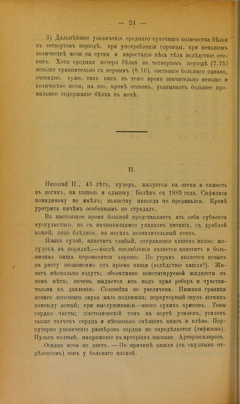 3) Дальнѣйшее увеличевіе средняго 'суточпаго количества бѣлка въ четвертомъ періодѣ, при употреблении горчицы, при меныпемъ количествѣ мочи за сутки и нароотапіе вѣса тѣла вслѣдствіе оте- ковъ. Хотя средняя потеря бѣлка въ четвертомъ періодѣ (7.75) меньше сравнительно съ первымъ (8.16). состояніе больнаго однако, очевидно, хуже, такъ какъ въ тоже время значительно меньше и количество мочи; на это, кромѣ отековъ, указываетъ большее про- мильное содержаніо бѣлка въ мочѣ. II. Николай Н., 45 лѣтъ, кучеръ, жалуется на отеки и тяжесть въ ногахъ, на кашель и одышку. Болѣнъ съ 1885 года. Сифилиса повидимому не имѣлъ; пьянству никогда не предавался. Кромѣ уретрита ничѣмъ особеннымъ не страдалъ. Въ настоящее время больной представляетъ изъ себя субъекта мускулистаго. но съ начинающимся упадкомъ питанія, съ дряблой кожей; лицо блѣдное, на ногахъ незначительный отекъ. Языкъ сухой, аппетитъ слабый, отправленіе кпшекъ вялое; же- лудокъ въ порядкѣ,—послѣ послабленія является аппетитъ и боль- ничная пища переносится хорошо. По утрамъ является позывъ на рвоту независимо отъ пріема пищи (вслѣдствіе кашля?). Жи- вотъ нѣсколько вздутъ; объективно констатируемой жидкости въ немъ нѣтъ; печень выдается изъ подъ края реберъ и чувстви- тельна къ давленію. Селезенка не увеличена. Нижняя граница яснаго легочнаго звука мало подвижна; перкуторный звукъ легкихъ повсюду ясный; при выслушиваніи-^много сухихъ хриповъ. Тоны сердца чисты; діастолическій тонъ на аортѣ усиленъ, усилепъ также толчекъ сердца и нѣсколько смѣщенъ внизъ и влѣво. Пер- куторно увеличеиіе размѣровъ сердца не опредѣляется (эмфизема). Пульсъ полный, напряженіе въ артеріяхъ высокое. Лртеріосклерозъ. Осадка моча не даетъ. — По причинѣ кашля (съ скуднымъ от- дѣленіемъ) сонъ у больнаго плохой.