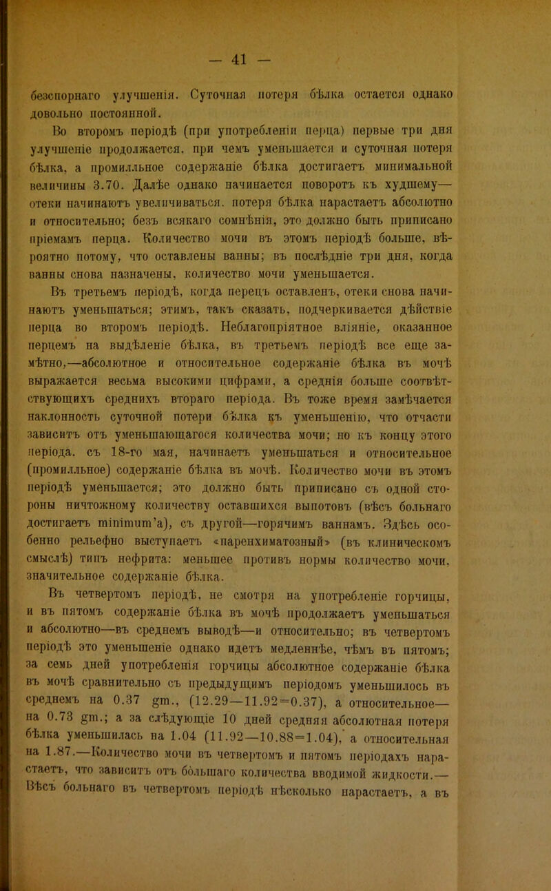 -41 - безспорнаго улучшенія. Суточная потеря бѣлка остается однако довольно постоянной. Во второмъ періодѣ (при употребленш перца) первые три дня улучшеніѳ продолжается, при чемъ уменьшается и суточная потеря бѣлка, а промилльное содержаніе бѣлка достигаетъ минимальной величины 3.70. Далѣе однако начинается поворотъ къ худшему— отеки начинаютъ увеличиваться, потеря бѣлка нарастаетъ абсолютно и относительно; безъ всякаго сомнѣнія, это должно быть приписано пріемамъ перца. Количество мочи въ этомъ періодѣ больше, вѣ- роятно потому, что оставлены ванны; въ послѣдніе три дня, когда ванны снова назначены, количество мочи уменьшается. Въ третьемъ періодѣ, когда перецъ оставленъ, отеки снова начи- наютъ уменьшаться; этимъ, такъ сказать, подчеркивается дѣйствіе перца во второмъ періодѣ. Неблагопріятное вліяніе, оказанное перцемъ на выдѣленіе бѣлка, въ третьемъ періодѣ все еще за- мѣтно,—абсолютное и относительное содержаніе бѣлка въ мочѣ выражается весьма высокими цифрами, а среднія больше соотвѣт- ствующихъ среднихъ втораго періода. Въ тоже время замѣчается наклонность суточной потери бѣлка къ уменьшенію, что отчасти зависитъ отъ уменыпающагося количества мочи; но къ концу этого иеріода. съ 18-го мая, начинаетъ уменьшаться и относительное (промилльное) содержапіе бѣлка въ мочѣ. Количество мочи въ этомъ періодѣ уменьшается; это должно быть приписано съ одной сто- роны ничтожному количеству оставшихся выпотовъ (вѣсъ больнаго достигаетъ тіпіншпГа), съ другой—горячимъ ваннамъ. Здѣсь осо- бенно рельефно выступаетъ «паренхиматозный» (въ клиническомъ смыслѣ) типъ нефрита: меньшее противъ нормы количество мочи, значительное содержаніе бѣлка. Въ четвертомъ періодѣ, не смотря на употребленіе горчицы, и въ пятомъ содержаніе бѣлка въ мочѣ продолжаетъ уменьшаться и абсолютно—въ среднемъ выводѣ—и относительно; въ четвертомъ періодѣ это уменыненіе однако идетъ медленнѣе, чѣмъ въ пятомъ; за семь дней употребленія горчицы абсолютное содержаніе бѣлка въ мочѣ сравнительно съ предыдущимъ періодомъ уменьшилось въ среднемъ на 0.37 (12.29—11.92=0.37), а относительное— на 0.73 §т.; а за слѣдующіе 10 дней средняя абсолютная потеря бѣлка уменьшилась на 1.04 (11.92—10.88=1.04),'а относительная на 1.87.—Количество мочи въ четвертомъ и пятомъ періодахъ нара- стаетъ, что зависитъ отъ болыпаго количества вводимой жидкости.— Вѣсъ больнаго въ четвертомъ періодѣ несколько нарастаетъ, а въ