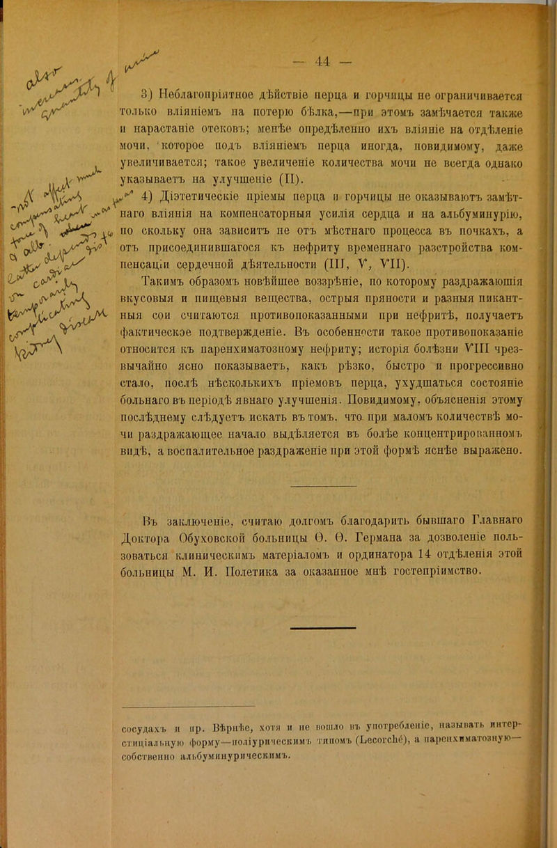 только вліяніемъ на потерю бѣлка,—при этомъ замѣчается также и нараставіе отековъ; мепѣе опредѣленно ихъ вліяніе на отдѣленіе мочи, которое иодъ вліяніѳмъ перца иногда, повидимому, даже увеличивается; такое увеличеніе количества мочи не всегда однако и указываетъ на улучпіеніе (И). Д *Ѵ^х4 Діэтетическіе пріемы перца и горчицы не оказываютъ замѣт- ^ наго вліянія на компенсаторный усилія сердца и на альбуминурію, \ ^у1 \* П0 СК0ЛЬКУ она зависитъ пе отъ мѣстнаго процесса въ почкахъ, а 1 о»5^ ' ііѵ^т^ отъ присоединившагося къ нефриту временнаго разстройства ком- , пенсаціи сердечной дѣятельности (III, У, VII). Такимъ образомъ новѣйшее воззрѣніе, по которому раздражаюшія  -ѵА. вкусовыя и пищевыя вещества, острыя пряности и разиыя пикант- ІІ/^%^^< лОг^ ныя сои считаются противопоказанными при нефритѣ, получаетъ фактическое подтвержденіе. Въ особенности такое противопоказаніе \л^Р^\ относится къ паренхиматозному нефриту; исторія болѣзни VIII чрез- вычайно ясно показываетъ, какъ рѣзко, быстро и прогрессивно стало, послѣ нѣсколькихъ пріемовъ перца, ухудшаться состояніе больнаго въ періодѣ явнаго улучшенія. Повидимому, объясненія этому послѣднему слѣдуетъ искать въ томъ. что при маломъ количествѣ мо- чи раздражающее начало выдѣляется въ болѣе концентрированномъ вндѣ, а воспалительное раздраженіе при этой формѣ яснѣе выражено. Въ заключеніе, считаю долгомъ благодарить бывшаго Главнаго Доктора Обуховской больницы О. Ѳ. Германа за дозволеніе поль- зоваться клиническимъ матеріаломъ и ординатора 14 отдѣленія этой больницы М. И. Полетика за оказанное мнѣ гостепріимство. сосуда.ѵь а пр. Вѣриѣе, хотя и не пошло въ у потреблен іе, называть пнтер- стиціальную форму—ноліурическимі. типомъ (ЪесогсЬо), а паренхиматозную— собственно алі.буминурическимъ.