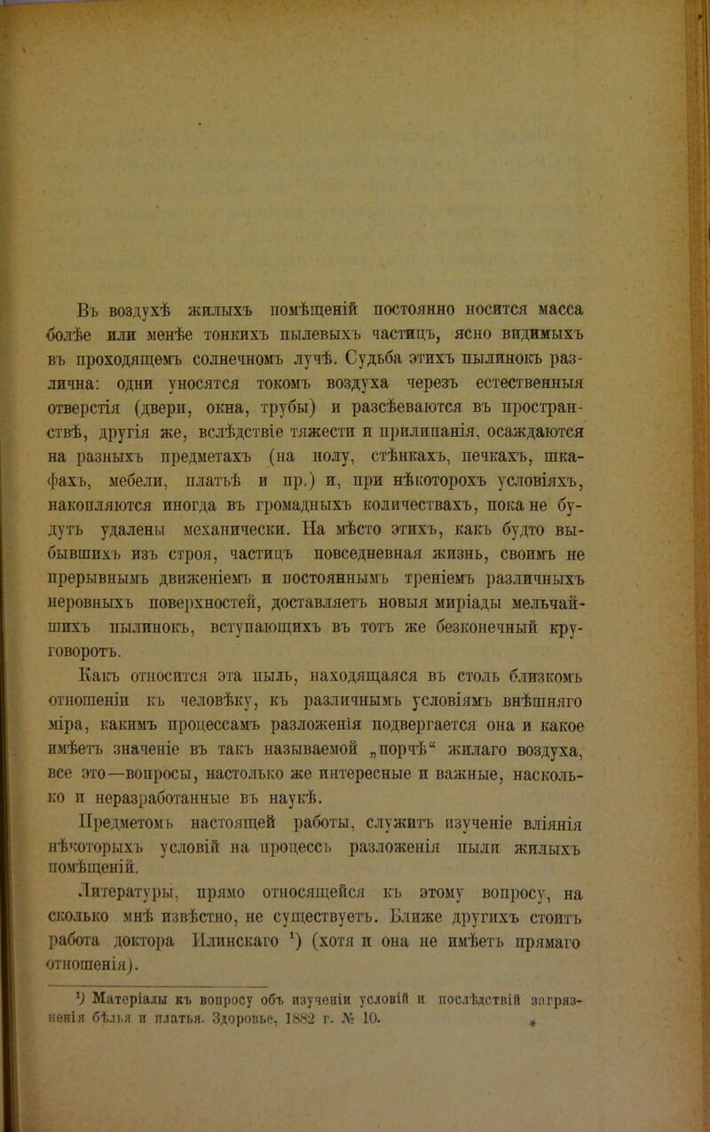 Въ воздухѣ жилыхъ помѣщеній постоянно носится масса болѣе или менѣе тонкихъ пылевыхъ частицъ, ясно видимыхъ въ проходящемъ солнечномъ лучѣ. Судьба этихъ пылинокъ раз- лична: одни уносятся токомъ воздуха черезъ естественный отверстія (двери, окна, трубы) и разсѣеваются въ простран- ствѣ, другія же, вслѣдствіе тяжести и прилипанія, осаждаются на разныхъ предметахъ (на полу, стѣнкахъ, печкахъ, шка- фахъ, мебели, платъѣ и пр.) и, при нѣкоторохъ условіяхъ, накопляются иногда въ громадныхъ количествахъ, пока не бу- лутъ удалены механически. На мѣсто этихъ, какъ будто вы- бывшихъ изъ строя, частицъ повседневная жизнь, своимъ не прерывнымъ движеніемъ и постояннымъ треніемъ различныхъ неровныхъ поверхностей, доставляетъ новыя миріады мельчай- шихъ пылинокъ, вступающихъ въ тотъ же безконечный кру- говоротъ. Какъ относится эта пыль, находящаяся въ столь близкомъ отношеніп къ человѣку, къ различнымъ условіямъ внѣшняго міра, какимъ процессамъ разложенія подвергается она и какое имѣетъ значеніе въ такъ называемой „порчѣ жилаго воздуха, все это—вопросы, настолько же интересные и важные, насколь- ко и неразработанные въ наукѣ. Предметомь настоящей работы, служить изученіе вліянія нѣкоторыхъ условій на процесс ь разложенія пыли жилыхъ помѣщеній. Литературы, прямо относящейся къ этому вопросу, на сколько мнѣ извѣстно, не существуетъ. Ближе другихъ стоить работа доктора Илинскаго *) (хотя и она не имѣетъ прямаго отношенія). *) Матеріалы къ вопросу объ изученіи условій и послѣдствій зогряз- ненія бѣлья и платья. Здоровье, 1882 г. № 10. *