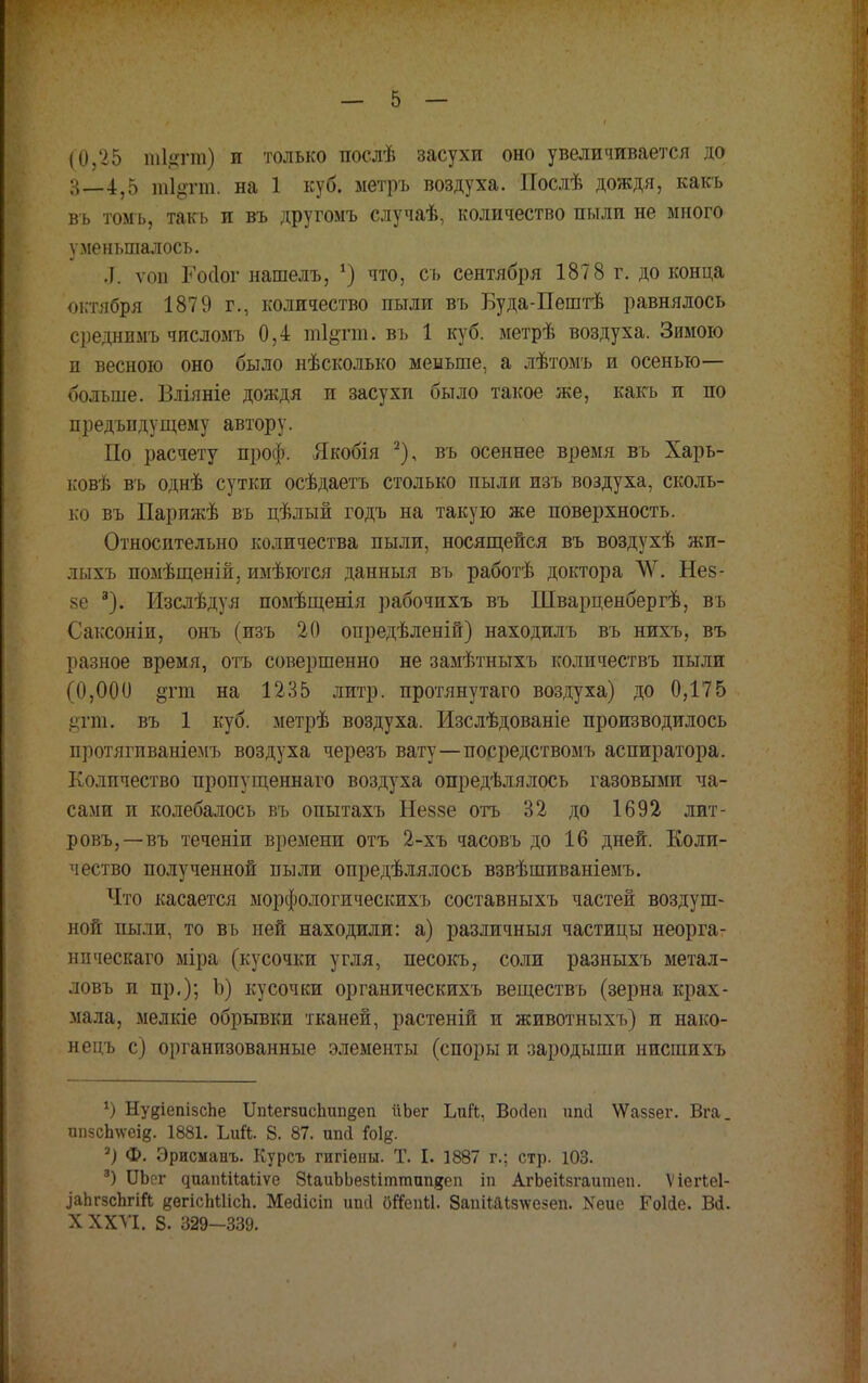 (0,25 ші.цтш) и только послѣ засухи оно увеличивается до ;-{_4,5 тіотт. на 1 куб. ыетръ воздуха. Послѣ дождя, какъ въ томь, такь и въ другомъ случаѣ, количество пыли не много уменьшалось. Л. ѵоп Госіог нашелъ, *) что, съ сентября 1878 г. до конца октября 1879 г., количество пыли въ Буда-Пештѣ равнялось среднимъ чпсломъ 0,4 ті^гт. въ 1 куб. метрѣ воздуха. Зимою и весною оно было нѣсколько меньше, а лѣтомъ и осенью— больше. Вліяніе дождя п засухи было такое же, какъ и по предъидущему автору. По расчету проф. Якобія 2), въ осеннее время въ Харь- ковѣ въ однѣ сутки осѣдаетъ столько пыли изъ воздуха, сколь- ко въ Парижѣ въ цѣлый годъ на такую же поверхность. Относительно количества пыли, носящейся въ воздухѣ жп- лыхъ помѣщеній, имѣются данныя въ работѣ доктора ѴѴ. Нез- 8е 3). Изслѣдуя помѣщенія рабочихъ въ Шварценбергѣ, въ Саксоніи, онъ (изъ 20 опредѣленій) находилъ въ нихъ, въ разное время, отъ совершенно не замѣтныхъ количествъ пыли (0,000 §гт на 1235 литр, протянутаго воздуха) до 0,175 §гт. въ 1 куб. метрѣ воздуха. Изслѣдованіе производилось протягпваніемъ воздуха черезъ вату—посредствомъ аспиратора. Количество пропущеннаго воздуха определялось газовыми ча- сами и колебалось въ опытахъ Неззе отъ 32 до 1692 лит- ровъ,—въ теченіи времени отъ 2-хъ часовъ до 16 дней. Коли- чество полученной пыли определялось взвѣшиваніемъ. Что касается морфологическихъ составныхъ частей воздуш- ной пыли, то вь ней находили: а) различныя частицы неорга- нпческаго міра (кусочки угля, песокъ, соли разныхъ метал- ловъ п пр.); Ъ) кусочки органическихъ веществъ (зерна крах- мала, мелкіе обрывки тканей, растеній и животныхъ) и нако- нецъ с) организованные элементы (споры и зародыши нисгаихъ *) НуеіепізсЬе 11п1егзисЬип§еп йЬег ЬиЙ, Войѳп ипіі ѴѴаззег. Вга. ппзсЬ\ѵеІ8. 1881. ЬиЙ. 8. 87. шій М§. а) Ф. Эрисманъ. Курсъ гигіѳіш. Т. I. 1887 г.; стр. 103. 3) Ш)сг ^иапЬі^;аііѵе ЗіаиЪЬезііттапяеп іп АгЬеіІзгаитеп. Л' іегіеі- ^аЬ^зсЬ^т ввгісЫІісЬ. Месіісіп ипсі бЙепЫ. ЗапіОДзкеаеп. Хеие Гоііе. ВЙ. X XXVI. 8. 329-339.