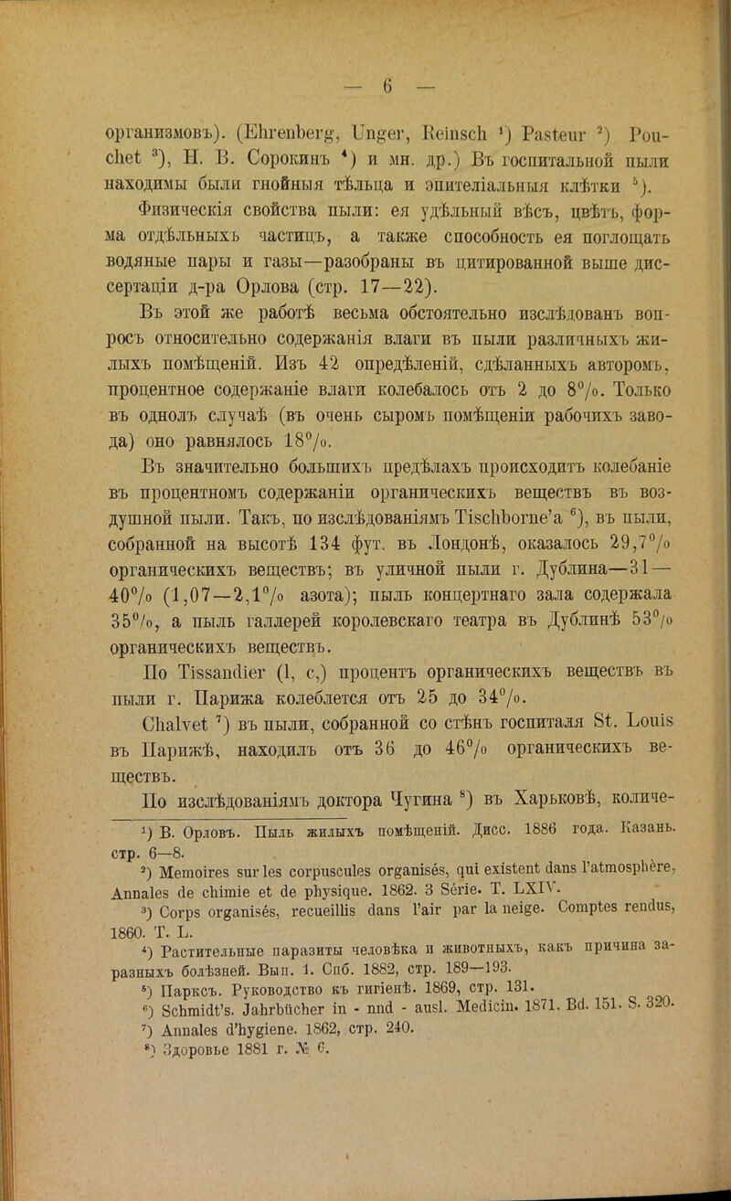 организмовъ). (ЕЬгѳпЪегр;, ІТп^ег, КеіпвеЬ ») Раяіеиг 2) Рои- сііеі 3), Н. В. Сорокинъ 4) и мн. др.) Въ госпитальной пыли находимы были гнойныя тѣльца и эпителіальныя клѣтки й). Флзическія свойства пыли: ея удѣльный вѣсъ, цвѣть, фор- ма отдѣльныхъ частицъ, а также способность ея поглощать водяные пары и газы—разобраны въ цитированной выше дис- сертации д-ра Орлова (стр. 17—22). Въ этой же работѣ весьма обстоятельно изслѣдованъ воп- росъ относительно содержанія влаги въ пыли различныхъ жи- лыхъ помѣщеній. Изъ 42 опредѣленій, сдѣланныхъ авторомъ, процентное содержаніе влаги колебалось отъ 2 до 8°/о. Только въ однолъ случаѣ (въ очень сыромъ помѣщеніи рабочихъ заво- да) оно равнялось 18°/о. Въ значительно болыпихъ нредѣлахъ происходить колебаніе въ процентномъ содержаніи органическихъ веществъ въ воз- душной пыли. Такъ, по изслѣдованіямъ ИзспЪогпе'а 6), въ пыли, собранной на высотѣ 134 фут. въ Лондонѣ, оказалось 29,7°/° органическихъ веществъ; въ уличной пыли г. Дублина—31 — 40% (1,07 —2,1°/о азота); пыль концертнаго зала содержала 35%, а пыль галлерей королевскаго театра въ Дублинѣ 53°/о органическихъ веществъ. По Ті88аік1іег (1, с,) процентъ органическихъ веществъ въ пыли г. Парижа колеблется отъ 25 до 34°/о. Сііаіѵеі: 7) въ пыли, собранной со стѣнъ госпиталя 8і. Ъоиіз въ Парижѣ, находилъ отъ 36 до 46% органическихъ ве- ществъ. По изслѣдованіямъ доктора Чугина 8) въ Харьковѣ, количе- В. Орловъ. Пыль жилыхъ помѣщеній. Дисс. 1886 года. Казань, стр. 6—8. 2) Метоігез зигіез согршсиіез ог§апізёз, циі ехізіепі; оіапз ГаітозрЬёге, Аппаіез сіе сЬітіе еі йе рііузідие. 1862. 3 Зёгіе. Т. ЬХІѴ. 3) Согрз огдапізёз, гесиеііііз йапз Гаіг раг 1а пеі§е. Сотріез гепйиз, 1860. Т. Ь. *) Растительные паразиты человѣка и животныхъ, какъ причина за- разныхъ болѣзней. Вып. 1. Спб. 1882, стр. 189—193. 5) Парксъ. Руководство къ гигіенѣ. 1869, стр. 131. «Р ЗсЪтШ'з. ЫігЫісЬег іп - ппй - аизі. Мейісіп. 1871. Во!. 151. 8- 320. 7) Аппаіез <ГЬу§іепе. 1862, стр. 240. •) Здоровье 1881 г. № С.