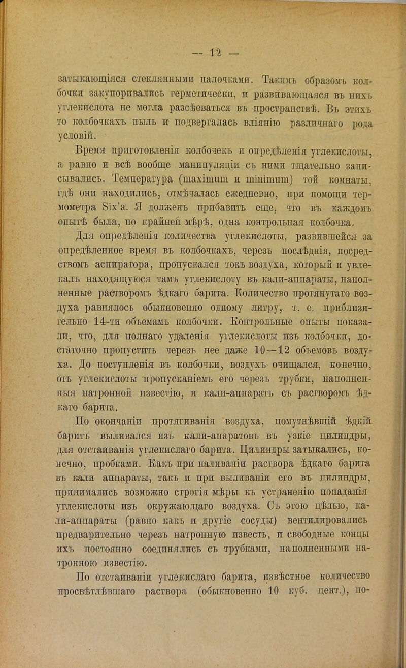 затыкающіяся стеклянными палочками. Такдмъ образомъ кол- бочки закупоривались герметически, и развивающаяся въ нихь углекислота не могла разсѣеваться въ пространствѣ. Въ этихъ то колбочкахъ пыль и подвергалась вліянію различнаго рода условій. Время приготовленія колбочекъ и опредѣленія углекислоты, а равно и всѣ вообще манипуляціи съ ними тщательно запи- сывались. Температура (тахітшп и тіпіпшт) той комнаты, гдѣ они находились, отмѣчалась ежедневно, при помощи тер- мометра 8іх'а. Я долженъ прибавить еще, что въ каждомъ опытѣ была, по крайней мѣрѣ, одна контрольная колбочка. Для опредѣленія количества углекислоты, развившейся за опредѣленное время въ колбочкахъ, черезъ послѣднія, посред- ствомъ аспиратора, пропускался токъ воздуха, который и увле- калъ находящуюся тамъ углекислоту въ кали-аппараты, напол- ненные растворомъ ѣдкаго барита. Количество протянутаго воз- духа равнялось обыкновенно одному литру, т. е. приблизи- тельно 14-ти объемамъ колбочки. Контрольные опыты показа- ли, что, для полнаго удаленія углекислоты изъ колбочки, до- статочно пропустить черезъ нее даже 10 — 12 объемовъ возду- ха. До поступленія въ колбочки, воздухъ очищался, конечно, отъ углекислоты пропусканіемъ его черезъ трубки, наполнен- ный натронной известію, и кали-аппаратъ съ растворомъ ѣд- каго барита. По окончаніи протягиванія воздуха, помутнѣвшій ѣдкій баритъ выливался изъ кали-апаратовъ въ узкіе цилиндры, для отстаиванія углекислаго барита. Цилиндры затыкались, ко- нечно, пробками. Какъ при наливанін раствора ѣдкаго барита въ кали аппараты, такъ и при вылнваніи его въ цилиндры, принимались возможно строгія мѣры къ устраненію попаданія углекислоты изъ окружающаго воздуха. Съ этою цѣлыо, ка- ли-аппараты (равно какъ и другіе сосуды) вентилировались предварительно черезъ натронную известь, и свободные концы ихъ постоянно соединялись съ трубками, наполненными на- тронного известно. По отстаиваніи углекислаго барита, извѣстное количество просвѣтлѣвшаго раствора (обыкновенно 10 куб. цент.), по-