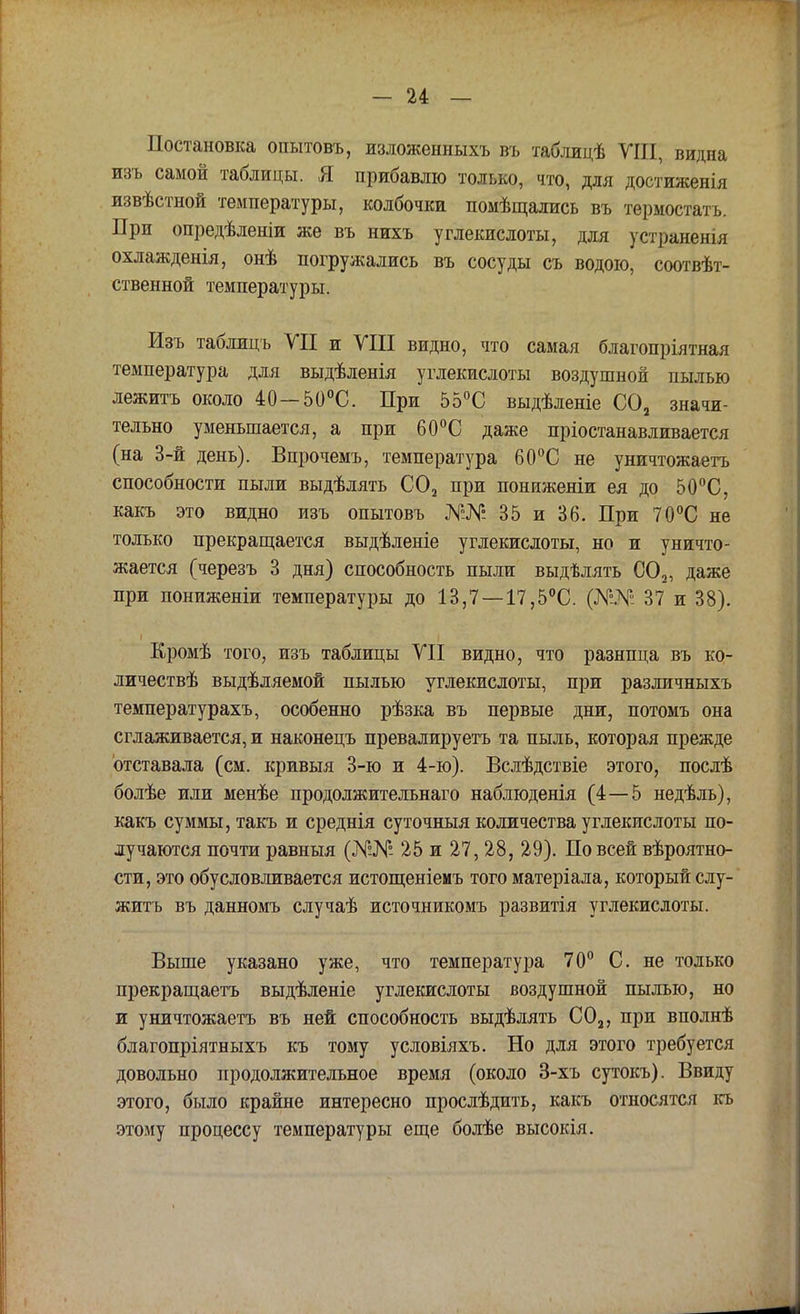 Постановка опытовъ, изложенныхъ въ таблицѣ VIII, видна изъ самой таблицы. Я прибавлю только, что, для достиженія извѣстной температуры, колбочки помѣщались въ термостата. При опредѣленіи же въ нихъ углекислоты, для устранены охлажденія, онѣ погружались въ сосуды съ водою, соотвѣт- ственной температуры. Изъ таблицъ VII и VIII видно, что самая благопріятная температура для выдѣленія углекислоты воздушной пылью лежитъ около 40—50°С. При 55°С выдѣленіе С02 значи- тельно уменьшается, а при 60°С даже пріостанавливается (на 3-й день). Впрочемъ, температура 60°С не уничтожаетъ способности пыли выдѣлять С02 при пониженіи ея до 50°С, какъ это видно изъ опытовъ №№ 35 и 36. При 70°С не только прекращается выдѣленіе углекислоты, но и уничто- жается (черезъ 3 дня) способность пыли выдѣлять С02, даже при пониженіи температуры до 13,7 — 17,5°С. 37 и 38). Кромѣ того, изъ таблицы VII видно, что разница въ ко- личествѣ выдѣляемой пылью углекислоты, при различныхъ температурахъ, особенно рѣзка въ первые дни, потомъ она сглаживается, и наконецъ превалируета та пыль, которая прежде отставала (см. кривыя 3-ю и 4-ю). Вслѣдствіе этого, послѣ болѣе или менѣе продолжительнаго наблюденія (4—5 недѣль), какъ суммы, такъ и среднія суточныя количества углекислоты по- лучаются почти равныя (№№ 25 и 27, 28, 29). По всей вѣроятно- сти, это обусловливается истощеніемъ того матеріала, который слу- житъ въ данномъ случаѣ источникомъ развитія углекислоты. Выше указано уже, что температура 70° С. не только прекращаетъ выдѣленіе углекислоты воздушной пылью, но и уничтожаетъ въ ней способность выдѣлять С02, при вполнѣ благопріятныхъ къ тому условіяхъ. Но для этого требуется довольно продолжительное время (около 3-хъ сутокъ). Ввиду этого, было крайне интересно прослѣдить, какъ относятся къ этому процессу температуры еще болѣе высокія.