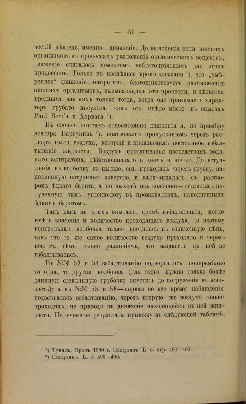 ческій дѣятель, именно—движеніе. До выясненія роли нисшихъ организмовъ въ процессахъ разложенія органическихъ веществъ, движеніе считалось моментомъ неблагопріятнымъ для этихъ процессовъ. Только въ послѣднее время доказано 1), что „умѣ- ренное движеніе, напротивъ, благопріятствуетъ размноженію нисшихъ организмовъ, вызывающихъ эти процессы, и дѣлается вреднымъ для нихъ только тогда, когда оно принимаетъ харак- теръ грубаго инсульта, какъ это имѣло мѣсто въ опытахъ Раиі Вегі'а и Хорвата 2). Въ своихъ опытахъ относительно движенія я, по примѣру доктора Варгунина 2), пользовался пропусканіемъ черезъ рас- творъ пыли воздуха, который и производилъ постоянное взбал- тываніе жидкости. Воздухъ протягивался посредствомъ водя- наго аспиратора, дѣйствовавшаго и днемъ и ночью. До вступ- ленія въ колбочку съ пылью, онъ проходилъ черезъ трубку, на- полненную натронною известію, и кали-аппаратъ съ раство- ромъ ѣдкаго барита, а по выходѣ изъ колбочки— оставлялъ по- лученную тамъ углекислоту въ промывалкахъ, наполненныхъ ѣдкимъ баритомъ. Такъ какъ въ этихъ опытахъ, кромѣ взбалтыванія, могло имѣть значеніе и количество проходящаго воздуха, то поэтому контрольная колбочка также вводилась въ означенную цѣпь, такъ что то же самое количество воздуха проходило и черезъ нее, съ тѣмъ только различіемъ, что жидкость въ ней не взбалтывалась. Въ 53 и 54 взбалтыванію подвергались поперемѣнно то одна, то другая колбочка (для этого нужно только болѣе длинную стеклянную трубочку опустить до погруженія въ жид- кость); а въ №№ 55 и 56—первая во все время наблюденія подвергалась взбалтыванію, черезъ вторую же воздухъ только проходилъ, не приводя въ движеніе находящейся въ ней жид- кости. Полученные результаты привожу въ слѣдующей таблицѣ. *) Тумасъ. Врачъ 1880 г. Пашутинъ. Ь. с стр. 490 -492. 3) Пашутинъ. Ь. с 493-496.