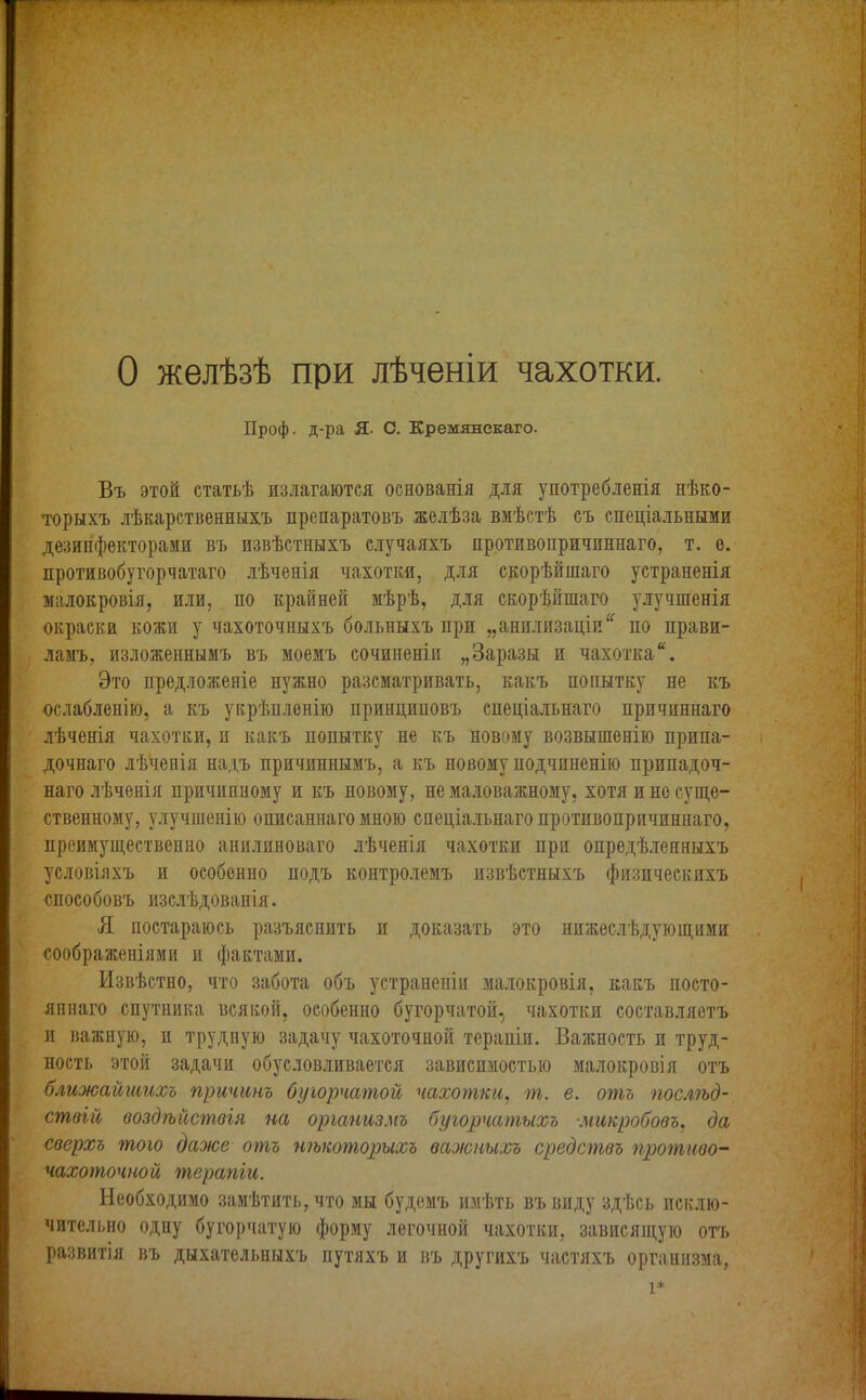 О желѣзѣ при лѣченіи чахотки. Проф. д-ра Я- С. Кремянскаго. Въ этой статьѣ излагаются основанія для употребленія нѣко- торыхъ лѣкарственныхъ препаратовъ желѣза вмѣстѣ съ спеціальными дезинфекторами въ извѣстныхъ случаяхъ противопричиннаго, т. е. противобугорчатаго лѣченія чахотки, для скорѣйшаго устраненія малокровія, или, по крайней мѣрѣ, для скорѣйшаго улучшенія окраски кожи у чахоточныхъ больныхъ при „анилизаціи“ по прави- ламъ, изложеннымъ въ моемъ сочиненіи „Заразы и чахотка*. Это предложеніе нужно разсматривать, какъ попытку не къ ослабленію, а къ укрѣпленію принциповъ спеціальнаго причиннаго лѣченія чахотки, и какъ попытку не къ новому возвышенію припа- дочнаго лѣченія надъ причиннымъ, а къ новому подчиненію припадоч- наго лѣченія причинному и къ новому, немаловажному, хотя и не суще- ственному, улучшенію описаннаго мною спеціальнаго противопричиннаго, преимущественно анилиноваго лѣченія чахотки при опредѣленныхъ условіяхъ и особенно подъ контролемъ извѣстныхъ физическихъ способовъ изслѣдованія. Я постараюсь разъяснить и доказать это нижеслѣдующими соображеніями и фактами. Извѣстно, что забота объ устраненіи малокровія, какъ посто- яннаго спутника всякой, особенно бугорчатой, чахотки составляетъ и важную, и трудную задачу чахоточной терапіи. Важность и труд- ность этой задачи обусловливается зависимостью малокровія отъ ближайшихъ причинъ бугорчатой чахотки, т. е. отъ послѣд- ствій воздѣйствія па организмъ бугорчатыхъ микробовъ, да сверхъ того даже отъ нѣкоторыхъ важныхъ средствъ противо- чахоточной терапіи. Необходимо замѣтить, что мы будемъ имѣть въ виду здѣсь исклю- чительно одну бугорчатую форму легочной чахотки, зависящую отъ развитія въ дыхательныхъ путяхъ и въ другихъ частяхъ организма, і*