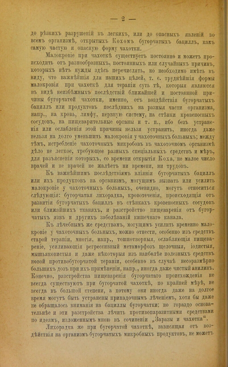 2 — / до рѣзкихъ разрушеній въ легкихъ, или до опасныхъ явленій во всемъ организмѣ, открытыхъ Кохомъ бугорчатыхъ бациллъ, какъ самую частую и опасную форму чахотки. Малокровіе при чахоткѣ существуетъ постоянно и можетъ про- исходить отъ разнообразныхъ, постоянныхъ или случайныхъ причинъ, которыхъ нѣтъ нужды здѣсь перечислять, но необходимо имѣть въ виду, что важнѣйшія для нашихъ цѣлей, т. е. труднѣйшія формы малокровія при чахоткѣ для терапіи суть тѣ, которыя являются въ видѣ неизбѣжныхъ послѣдствій ближайшей и постоянной при- чины бугорчатой чахотки, именно, отъ воздѣйствія бугорчатыхъ бациллъ или продуктовъ послѣднихъ на разныя части организма, напр., на кровь, лимфу, нервную систему, на стѣнки кровеносныхъ сосудовъ, на пищеварительные органы и т. и., ибо безъ устране- нія или ослабленія этой причины нельзя устранить, иногда даже нельзя на долго уменьшить малокровія у чахоточныхъ больныхъ; между тѣмъ, истребленіе чахоточныхъ микробовъ въ чахоточномъ организмѣ дѣло не легкое, требующее разныхъ спеціальныхъ средствъ и мѣръ, для разъясненія которыхъ, со времени открытія Коха, не малое число врачей и не врачей не жалѣетъ ни времени, ни трудовъ. Къ важнѣйшимъ послѣдствіямъ вліянія бугорчатыхъ бациллъ или ихъ продуктовъ на организмъ, могущимъ вызвать или усилить малокровіе у чахоточныхъ больныхъ, очевидно, могутъ относиться слѣдующія: бугорчатая лихорадка, кровотеченія, происходящія отъ развитія бугорчатыхъ бациллъ въ стѣнкахъ кровеносныхъ сосудовъ или ближайшихъ тканяхъ, и разстройство пищеваренія отъ бугор- чатыхъ язвъ и другихъ заболѣваній кишечнаго канала. Къ лѣчебнымъ же средствамъ, могущимъ усилить временно мало- кровіе у чахоточныхъ больныхъ, можно отнести, особенно изъ средствъ старой терапіи, многія, наир., тошнотворныя, ослабляющія пищева- реніе, усиливающія регрессивный метаморфозъ щелочныя, іодпетыя, мышьяковистыя и даже нѣкоторыя изъ наиболѣе полезныхъ средствъ новой противобугорчатой терапіи, особенно въ случаѣ несоразмѣрно большихъ дозъ при ихъ примѣненіи, напр., иногда даже чистый анилинъ. Конечно, разстройства пищеваренія бугорчатаго происхожденія не всегда существуютъ при бугорчатой чахоткѣ, по крайней мѣрѣ, не всегда въ большой степени, а потому они иногда даже на долгое время могутъ быть устранены припадочнымъ лѣченіемъ, хотя бы даже не обращалось вниманія на бациллы бугорчатки; но гораздо основа- тельнѣе и эти разстройства лѣчить противопаразитными средствами по идеямъ, изложеннымъ мною въ сочипеніи „Заразы и чахотка*. Лихорадка же при бугорчатой чахоткѣ, зависящая отъ воз- дѣйствія на организмъ бугорчатыхъ микробныхъ продуктовъ, не можетъ