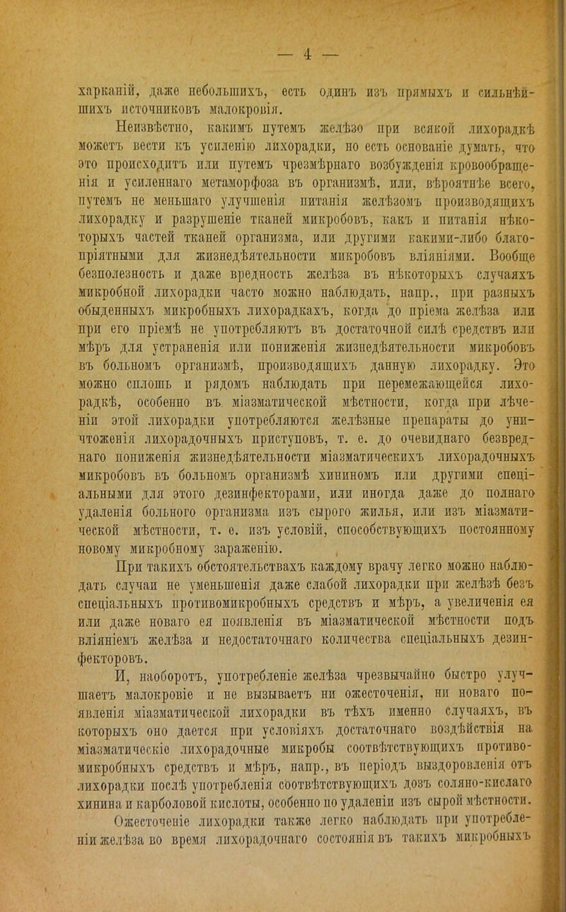 харканій, даже небольшихъ, ость одинъ изъ прямыхъ и сильнѣй- шихъ источниковъ малокровія. Неизвѣстно, какимъ путемъ желѣзо при всякой лихорадкѣ можетъ вести къ усиленію лихорадки, но есть основаніе думать, что это происходитъ или путемъ чрезмѣрнаго возбужденія кровообраще- нія и усиленнаго метаморфоза въ организмѣ, или, вѣроятнѣе всего, путемъ не меньшаго улучшенія питанія желѣзомъ производящихъ лихорадку и разрушеніе тканей микробовъ, какъ и питанія нѣко- торыхъ частей тканей организма, или другими какими-либо благо- пріятными для жизнедѣятельности микробовъ вліяніями. Вообще безполезность и даже вредность желѣза въ нѣкоторыхъ случаяхъ микробной лихорадки часто можно наблюдать, напр., при разныхъ обыденныхъ микробныхъ лихорадкахъ, когда до пріема желѣза или при его пріемѣ не употребляютъ въ достаточной силѣ средствъ или мѣръ для устраненія или пониженія жизнедѣятельности микробовъ въ больномъ организмѣ, производящихъ данную лихорадку. Это можно сплошь и рядомъ наблюдать при перемежающейся лихо- радкѣ, особенно въ міазматической мѣстности, когда при лѣче- ніи этой лихорадки употребляются желѣзные препараты до уни- чтоженія лихорадочныхъ приступовъ, т. е. до очевиднаго безвред- наго пониженія жизнедѣятельности міазматическихъ лихорадочныхъ микробовъ въ больномъ организмѣ хининомъ или другими спеці- альными для этого дезинфекторами, или иногда даже до полнаго удаленія больного организма изъ сырого жилья, или изъ міазмати- ческой мѣстности, т. е. изъ условій, способствующихъ постоянному новому микробному зараженію. При такихъ обстоятельствахъ каждому врачу легко можно наблю- дать случаи не уменьшенія даже слабой лихорадки при желѣзѣ безъ спеціальныхъ противомикробныхъ средствъ и мѣръ, а увеличенія ея или даже новаго ея появленія въ міазматической мѣстности подъ вліяніемъ желѣза и недостаточнаго количества спеціальныхъ дезин- фекторовъ. И, наоборотъ, употребленіе желѣза чрезвычайно быстро улуч- шаетъ малокровіе и не вызываетъ ни ожесточенія, ни новаго по- явленія міазматической лихорадки въ тѣхъ именно случаяхъ, въ которыхъ оно дается при условіяхъ достаточнаго воздѣйствія на міазматическіе лихорадочные микробы соотвѣтствующихъ противо- микробныхъ средствъ и мѣръ, напр., въ періодъ выздоровленія отъ лихорадки послѣ употребленія соотвѣтствующихъ дозъ соляно-кислаго хинина и карболовой кислоты, особенно но удаленіи изъ сырой мѣстности. Ожесточеніе лихорадки также легко наблюдать при употребле- ніи желѣза во время лихорадочнаго состоянія въ такихъ микробныхъ