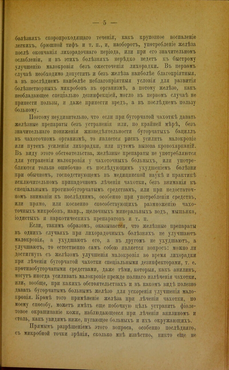болѣзняхъ скоропроходящаго теченія, какъ крупозное воспаленіе легкихъ, брюшной тифъ и т. п., и, наоборотъ, употребленіе желѣза послѣ окончанія лихорадочнаго періода, или при его значительномъ ослабленіи, и въ этпхъ болѣзняхъ нерѣдко ведетъ къ быстрому улучшенію малокровія безъ ожесточенія лихорадки. Въ первомъ случаѣ необходимо допустить п безъ желѣза наиболѣе благопріятныя, а въ послѣднемъ наиболѣе неблагопріятныя условія для развитія болѣзнетворныхъ микробовъ въ организмѣ, а потому желѣзо, какъ необладающее спеціально дезинфекціей, могло въ первомъ случаѣ не принести пользы, и даже принести вредъ, а въ послѣднемъ пользу больному. Поэтому неудивительно, что если при бугорчатой чахоткѣ давать желѣзные препараты безъ устраненія или, по крайней мѣрѣ, безъ значительнаго пониженія жизнедѣятельности бугорчатыхъ бациллъ въ чахоточномъ организмѣ, то является рискъ усилить малокровіе или путемъ усиленія лихорадки, пли путемъ вызова кровохарканій. Въ виду этого обстоятельства, желѣзные препараты не употребляются для устраненія малокровія у чахоточныхъ больныхъ, или употре- бляются только ошибочно съ послѣдующимъ ухудшеніемъ болѣзни при обычномъ, господствующемъ въ медицинской наукѣ и практикѣ исключительномъ припадочномъ лѣченіи чахотки, безъ вниманія къ спеціальнымъ противобугорчатымъ средствамъ, или при недостаточ- номъ вниманіи къ послѣднимъ, особенно при употребленіи средствъ, или прямо, или косвенно способствующихъ размноженію чахо- точныхъ микробовъ, напр., щелочныхъ минеральныхъ водъ, мышьяка, іодистыхъ и наркотическихъ препаратовъ и т. п. Если, такимъ образомъ, оказывается, что желѣзные препараты въ однихъ случаяхъ при лихорадочныхъ болѣзняхъ не улучшаютъ малокровія, а ухудшаютъ его, а въ другомъ не ухудшаютъ, а улучшаютъ, то естественно самъ собою является вопросъ: можно ли достигнуть съ желѣзомъ улучшенія малокровія во время лихорадки при лѣченіи бугорчатой чахотки спеціальными дезинфекторами, т. е. противобугорчатыми средствами, даже тѣми, которыя, какъ анилинъ, могутъ иногда усиливать малокровіе прежде полнаго излѣченія чахотки, или, вообще, при какихъ обстоятельствахъ и въ какомъ видѣ полезно давать бугорчатымъ больнымъ желѣзо для ускоренія улучшенія мало- кровія. Кромѣ того примѣненіе желѣза ири лѣченіи чахотки, по моему способу, можетъ имѣть еще побочную цѣль устранить фіоле- товое окрашиваніе кожи, наблюдающееся при лѣченіи анилиномъ и столь, какъ увидимъ ниже, пугающее больныхъ и ихъ окружающихъ. Прямымъ разрѣшеніемъ этого вопроса, особенно послѣдняго, съ микробной точки зрѣнія, сколько мнѣ извѣстно, никто еще не